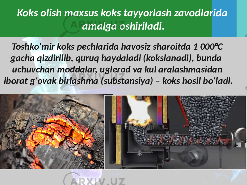 Koks olish maxsus koks tayyorlash zavodlarida amalga oshiriladi. Toshko‘mir koks pechlarida havosiz sharoitda 1 000°C gacha qizdirilib, quruq haydaladi (kokslanadi), bunda uchuvchan moddalar, uglerod va kul aralashmasidan iborat g‘ovak birlashma (substansiya) – koks hosil bo‘ladi. 