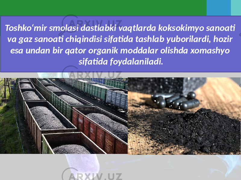 Toshko‘mir smolasi dastlabki vaqtlarda koksokimyo sanoati va gaz sanoati chiqindisi sifatida tashlab yuborilardi, hozir esa undan bir qator organik moddalar olishda xomashyo sifatida foydalaniladi. 