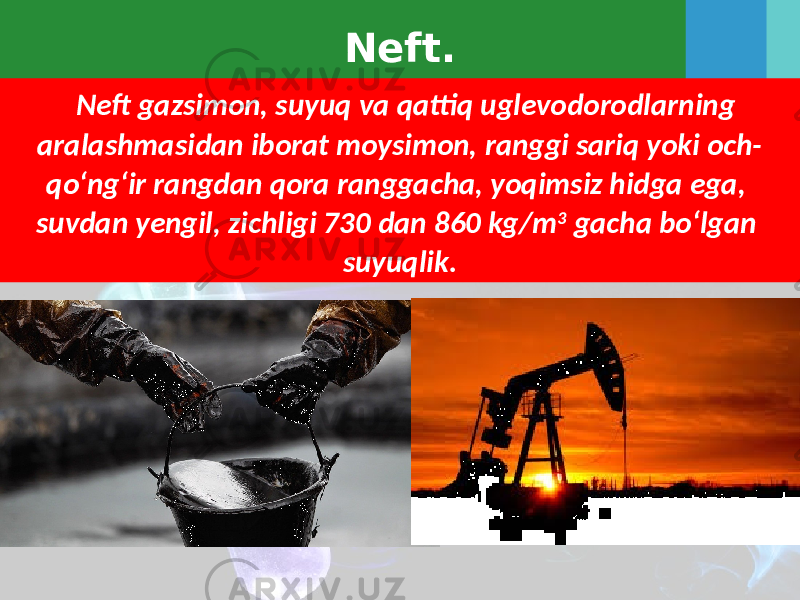 Neft. Neft gazsimon, suyuq va qattiq uglevodorodlarning aralashmasidan iborat moysimon, ranggi sariq yoki och- qo‘ng‘ir rangdan qora ranggacha, yoqimsiz hidga ega, suvdan yengil, zichligi 730 dan 860 kg/m 3 gacha bo‘lgan suyuqlik. 