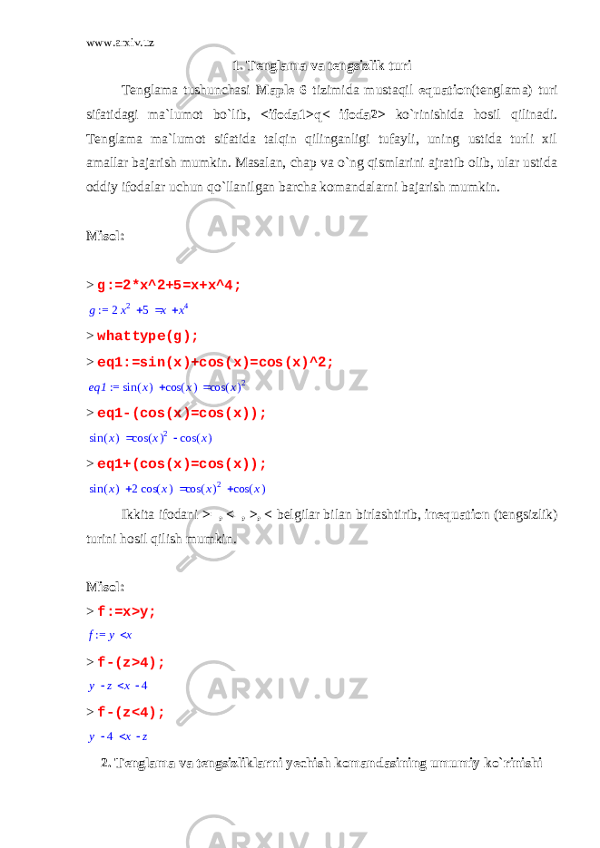 www.arxiv.uz 1. Tenglama va tengsizlik turi Tenglama tushunchasi Maple 6 tizimida mustaqil equation (tenglama) turi sifatidagi ma`lumot bo`lib, <ifoda1>q< ifoda2> ko`rinishida hosil qilinadi. Tenglama ma`lumot sifatida talqin qilinganligi tufayli, uning ustida turli xil amallar bajarish mumkin. Masalan, chap va o`ng qismlarini ajratib olib, ular ustida oddiy ifodalar uchun qo`llanilgan barcha komandalarni bajarish mumkin. Misol: > g:=2*x^2+5=x+x^4; := g   2x2 5 x x4 > whattype(g); > eq1:=sin(x)+cos(x)=cos(x)^2; := eq1   ( ) sin x ( ) cos x ( ) cos x 2 > eq1-(cos(x)=cos(x));  ( ) sin x  ( ) cos x 2 ( ) cos x > eq1+(cos(x)=cos(x));   ( ) sin x 2 ( ) cos x  ( ) cos x 2 ( ) cos x Ikkita ifodani >=, <=, >, < belgilar bilan birlashtirib, inequation (tengsizlik) turini hosil qilish mumkin. Misol: > f:=x>y; := f y x > f-(z>4); y z x 4 > f-(z<4); y 4 x z 2. Tenglama va tengsizliklarni yechish komandasining umumiy ko`rinishi 