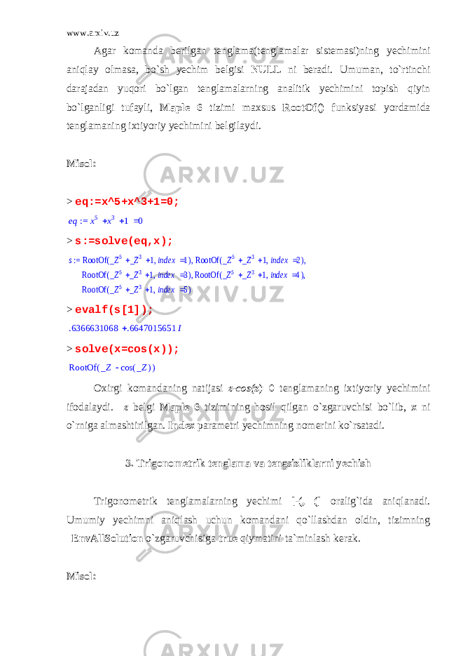 www.arxiv.uz Agar komanda berilgan tenglama(tenglamalar sistemasi)ning yechimini aniqlay olmasa, bo`sh yechim belgisi NULL ni beradi. Umuman, to`rtinchi darajadan yuqori bo`lgan tenglamalarning analitik yechimini topish qiyin bo`lganligi tufayli, Maple 6 tizimi maxsus RootOf() funksiyasi yordamida tenglamaning ixtiyoriy yechimini belgilaydi. Misol: > eq:=x^5+x^3+1=0; := eq  x 5 x 3 1 0 > s:=solve(eq,x);s ( ) RootOf ,   _Z 5 _Z 3 1  index 1 ( ) RootOf ,   _Z 5 _Z 3 1  index 2 , , := ( ) RootOf ,   _Z 5 _Z 3 1  index 3 ( ) RootOf ,   _Z 5 _Z 3 1  index 4 , , ( ) RootOf ,   _Z 5 _Z 3 1  index 5 > evalf(s[1]);  .6366631068 .6647015651 I > solve(x=cos(x)); ( )RootOf _Z ( )cos _Z Oxirgi komandaning natijasi z-cos( z)=0 tenglamaning ixtiyoriy yechimini ifodalaydi. _z belgi Maple 6 tizimining hosil qilgan o`zgaruvchisi bo`lib, x ni o`rniga almashtirilgan. Index parametri yechimning nomerini ko`rsatadi. 3. Trigonometrik tenglama va tengsizliklarni yechish Trigonometrik tenglamalarning yechimi [-(, (] oralig`ida aniqlanadi. Umumiy yechimni aniqlash uchun komandani qo`llashdan oldin, tizimning _EnvAllSolution o`zgaruvchisiga true qiymatini ta`minlash kerak. Misol: 