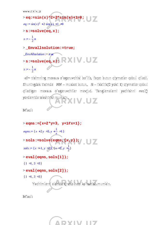 www.arxiv.uz > eq:=sin(x)^2+2*sin(x)+1=0; := eq    ( ) sin x 2 2 ( ) sin x 1 0 > s:=solve(eq,x); := s  1 2  > _Envallsolution:=true; := _EnvAllsolution true > s:=solve(eq,x); := s  1 2  _z1~ tizimning maxsus o`zgaruvchisi bo`lib, faqat butun qiymatlar qabul qiladi. Shuningdek tizimda _NN – musbat butun, _B – ikkilik(0 yoki 1) qiymatlar qabul qiladigan maxsus o`zgaruvchilar mavjud. Tenglamalarni yechishni eval() yordamida tekshirish mumkin. Misol: > eqns:={x+2*y=3, y+1Ғx=1}; := eqns { } ,  x 2y 3  y 1 x 1 > sols:=solve(eqns,{x,y}); := sols ,{ },x -1 y 2 { },x 2 y 1 2 > eval(eqns,sols[1]); { },1 1 3 3 > eval(eqns,sols[2]); { },1 1 3 3 Yechimlarni alohida ajratib ham ko`rsatish mumkin. Misol: 