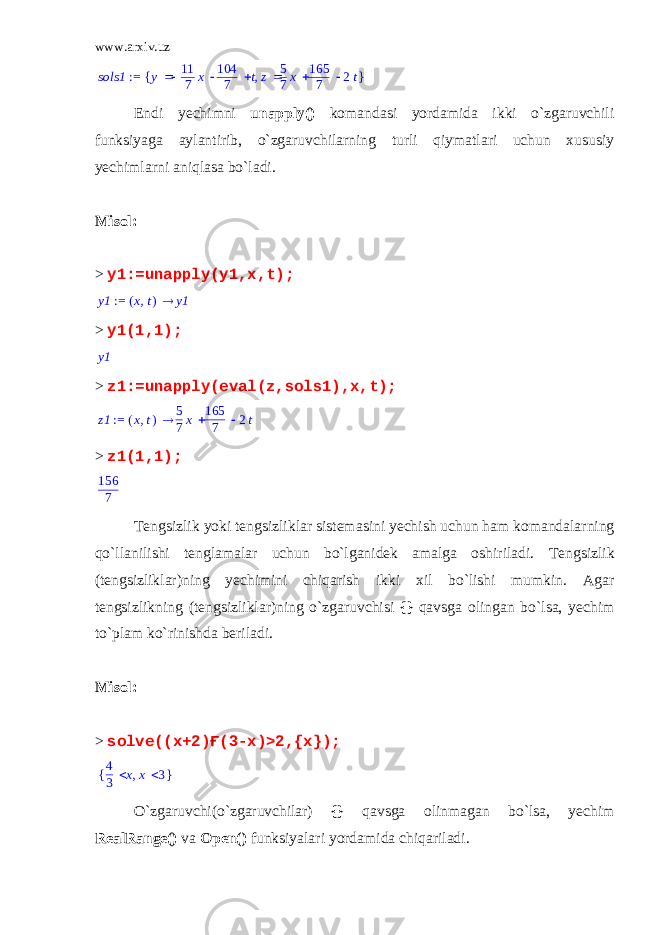 www.arxiv.uz := sols1 { } , y    11 7 x 104 7 t z   5 7x 165 7 2t Endi yechimni unapply () komandasi yordamida ikki o`zgaruvchili funksiyaga aylantirib, o`zgaruvchilarning turli qiymatlari uchun xususiy yechimlarni aniqlasa bo`ladi. Misol: > y1:=unapply(y1,x,t); := y1  ( ) ,x t y1 > y1(1,1); y1 > z1:=unapply(eval(z,sols1),x,t); := z1 ( ),x t  5 7 x 165 7 2 t > z1(1,1); 156 7 Tengsizlik yoki tengsizliklar sistemasini yechish uchun ham komandalarning qo`llanilishi tenglamalar uchun bo`lganidek amalga oshiriladi. Tengsizlik (tengsizliklar)ning yechimini chiqarish ikki xil bo`lishi mumkin. Agar tengsizlikning (tengsizliklar)ning o`zgaruvchisi {} qavsga olingan bo`lsa, yechim to`plam ko`rinishda beriladi. Misol: > solve((x+2)Ғ(3-x)>2,{x}); { },4 3 x x 3 O`zgaruvchi(o`zgaruvchilar) {} qavsga olinmagan bo`lsa, yechim RealRange () va Open () funksiyalari yordamida chiqariladi. 