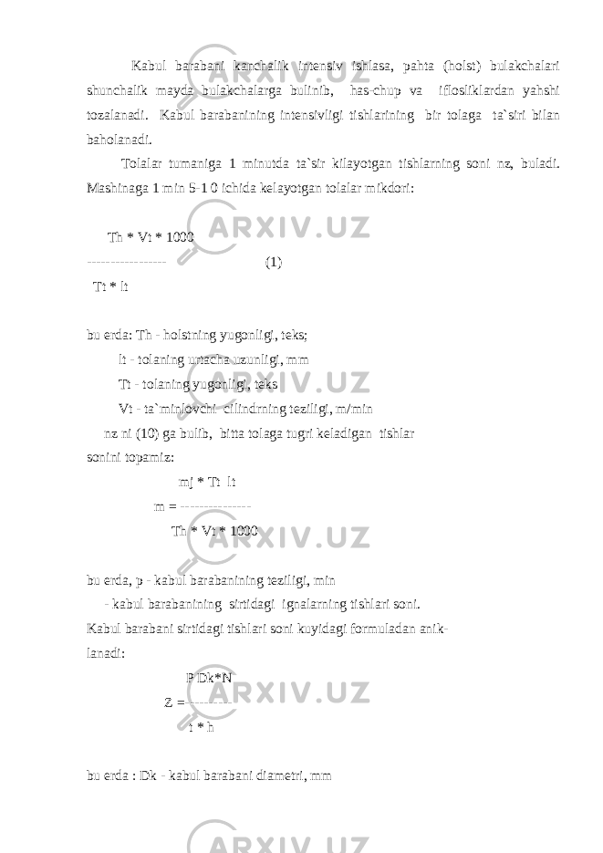  Kabul barabani kanchalik intensiv ishlasa, pahta (holst) bulakchalari shunchalik mayda bulakchalarga bulinib, has-chup va iflosliklardan yahshi tozalanadi. Kabul barabanining intensivligi tishlarining bir tolaga ta`siri bilan baholanadi. Tolalar tumaniga 1 minutda ta`sir kilayotgan tishlarning soni nz, buladi. Mashinaga 1 min 5-1 0 ichida kelayotgan tolalar mikdori: Th * Vt * 1000 ----------------- (1) Tt * lt bu erda: Th - holstning yugonligi, teks; lt - tolaning urtacha uzunligi, mm Tt - tolaning yugonligi, teks Vt - ta`minlovchi cilindrning teziligi, m/min nz ni (10) ga bulib, bitta tolaga tugri keladigan tishlar sonini topamiz: mj * Tt lt m = --------------- Th * Vt * 1000 bu erda, p - kabul barabanining teziligi, min - kabul barabanining sirtidagi ignalarning tishlari soni. Kabul barabani sirtidagi tishlari soni kuyidagi formuladan anik- lanadi: P Dk*N Z =---------- t * h bu erda : Dk - kabul barabani diametri, mm 