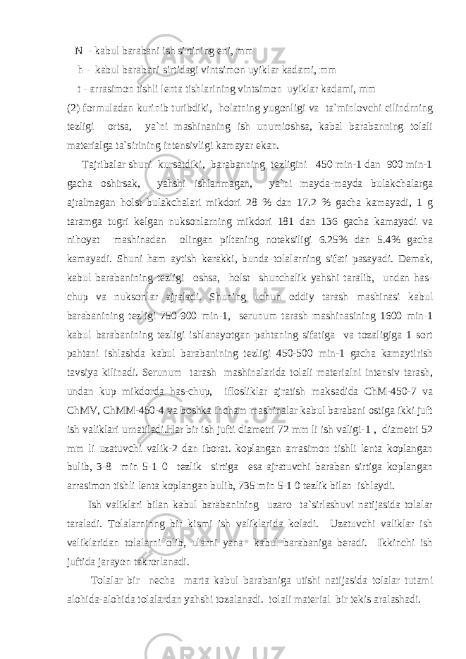  N - kabul barabani ish sirtining eni, mm h - kabul barabani sirtidagi vintsimon uyiklar kadami, mm t - arrasimon tishli lenta tishlarining vintsimon uyiklar kadami, mm (2) formuladan kurinib turibdiki, holatning yugonligi va ta`minlovchi cilindrning tezligi ortsa, ya`ni mashinaning ish unumioshsa, kabal barabanning tolali materialga ta`sirining intensivligi kamayar ekan. Tajribalar shuni kursatdiki, barabanning tezligini 450 min-1 dan 900 min-1 gacha oshirsak, yahshi ishlanmagan, ya`ni mayda-mayda bulakchalarga ajralmagan holst bulakchalari mikdori 28 % dan 17.2 % gacha kamayadi, 1 g taramga tugri kelgan nuksonlarning mikdori 181 dan 136 gacha kamayadi va nihoyat mashinadan olingan piltaning noteksiligi 6.25% dan 5.4% gacha kamayadi. Shuni ham aytish kerakki, bunda tolalarning sifati pasayadi. Demak, kabul barabanining tezligi oshsa, holst shunchalik yahshi taralib, undan has- chup va nuksonlar ajraladi. Shuning uchun oddiy tarash mashinasi kabul barabanining tezligi 750-900 min-1, serunum tarash mashinasining 1600 min-1 kabul barabanining tezligi ishlanayotgan pahtaning sifatiga va tozaligiga 1 sort pahtani ishlashda kabul barabanining tezligi 450-500 min-1 gacha kamaytirish tavsiya kilinadi. Serunum tarash mashinalarida tolali materialni intensiv tarash, undan kup mikdorda has-chup, iflosliklar ajratish maksadida ChM-450-7 va ChMV, ChMM-450-4 va boshka ihcham mashinalar kabul barabani ostiga ikki juft ish valiklari urnatiladi.Har bir ish jufti diametri 72 mm li ish valigi-1 , diametri 52 mm li uzatuvchi valik-2 dan iborat. koplangan arrasimon tishli lenta koplangan bulib, 3-8 min 5-1 0 tezlik sirtiga esa ajratuvchi baraban sirtiga koplangan arrasimon tishli lenta koplangan bulib, 735 min 5-1 0 tezlik bilan ishlaydi. Ish valiklari bilan kabul barabanining uzaro ta`sirlashuvi natijasida tolalar taraladi. Tolalarninng bir kismi ish valiklarida koladi. Uzatuvchi valiklar ish valiklaridan tolalarni olib, ularni yana kabul barabaniga beradi. Ikkinchi ish juftida jarayon takrorlanadi. Tolalar bir necha marta kabul barabaniga utishi natijasida tolalar tutami alohida-alohida tolalardan yahshi tozalanadi. tolali material bir tekis aralashadi. 