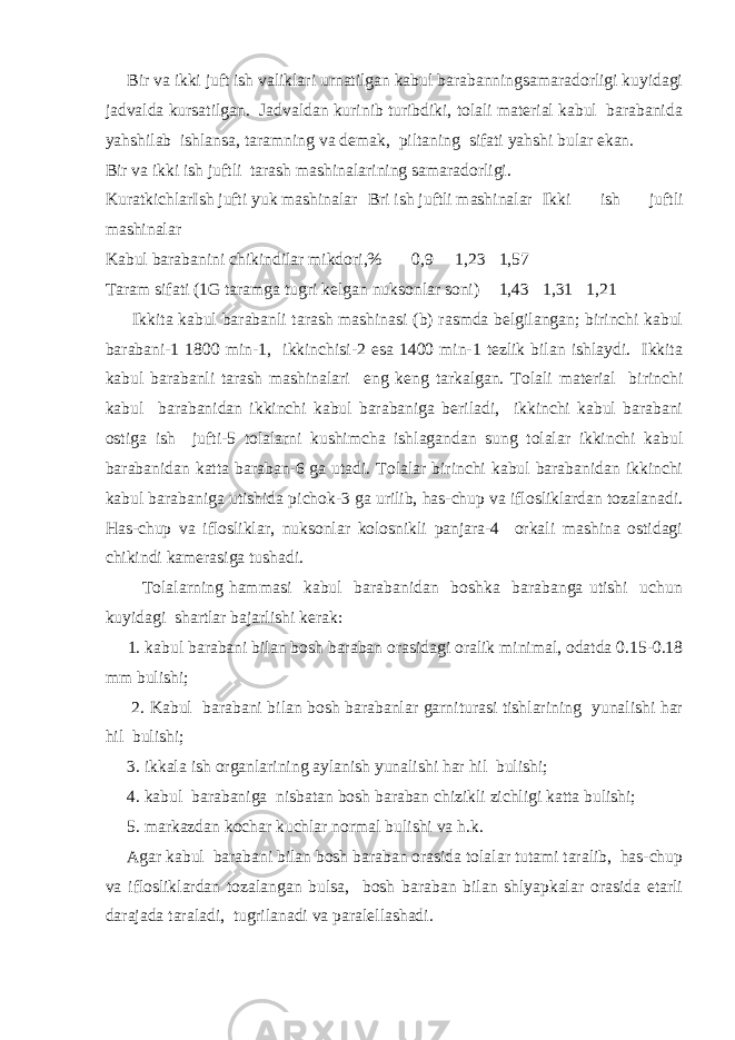  Bir va ikki juft ish valiklari urnatilgan kabul barabanningsamaradorligi kuyidagi jadvalda kursatilgan. Jadvaldan kurinib turibdiki, tolali material kabul barabanida yahshilab ishlansa, taramning va demak, piltaning sifati yahshi bular ekan. Bir va ikki ish juftli tarash mashinalarining samaradorligi. Kuratkichlar Ish jufti yuk mashinalar Bri ish juftli mashinalar Ikki ish juftli mashinalar Kabul barabanini chikindilar mikdori,% 0,9 1,23 1,57 Taram sifati (1G taramga tugri kelgan nuksonlar soni) 1,43 1,31 1,21 Ikkita kabul barabanli tarash mashinasi (b) rasmda belgilangan; birinchi kabul barabani-1 1800 min-1, ikkinchisi-2 esa 1400 min-1 tezlik bilan ishlaydi. Ikkita kabul barabanli tarash mashinalari eng keng tarkalgan. Tolali material birinchi kabul barabanidan ikkinchi kabul barabaniga beriladi, ikkinchi kabul barabani ostiga ish jufti-5 tolalarni kushimcha ishlagandan sung tolalar ikkinchi kabul barabanidan katta baraban-6 ga utadi. Tolalar birinchi kabul barabanidan ikkinchi kabul barabaniga utishida pichok-3 ga urilib, has-chup va iflosliklardan tozalanadi. Has-chup va iflosliklar, nuksonlar kolosnikli panjara-4 orkali mashina ostidagi chikindi kamerasiga tushadi. Tolalarning hammasi kabul barabanidan boshka barabanga utishi uchun kuyidagi shartlar bajarlishi kerak: 1. kabul barabani bilan bosh baraban orasidagi oralik minimal, odatda 0.15-0.18 mm bulishi; 2. Kabul barabani bilan bosh barabanlar garniturasi tishlarining yunalishi har hil bulishi; 3. ikkala ish organlarining aylanish yunalishi har hil bulishi; 4. kabul barabaniga nisbatan bosh baraban chizikli zichligi katta bulishi; 5. markazdan kochar kuchlar normal bulishi va h.k. Agar kabul barabani bilan bosh baraban orasida tolalar tutami taralib, has-chup va iflosliklardan tozalangan bulsa, bosh baraban bilan shlyapkalar orasida etarli darajada taraladi, tugrilanadi va paralellashadi. 