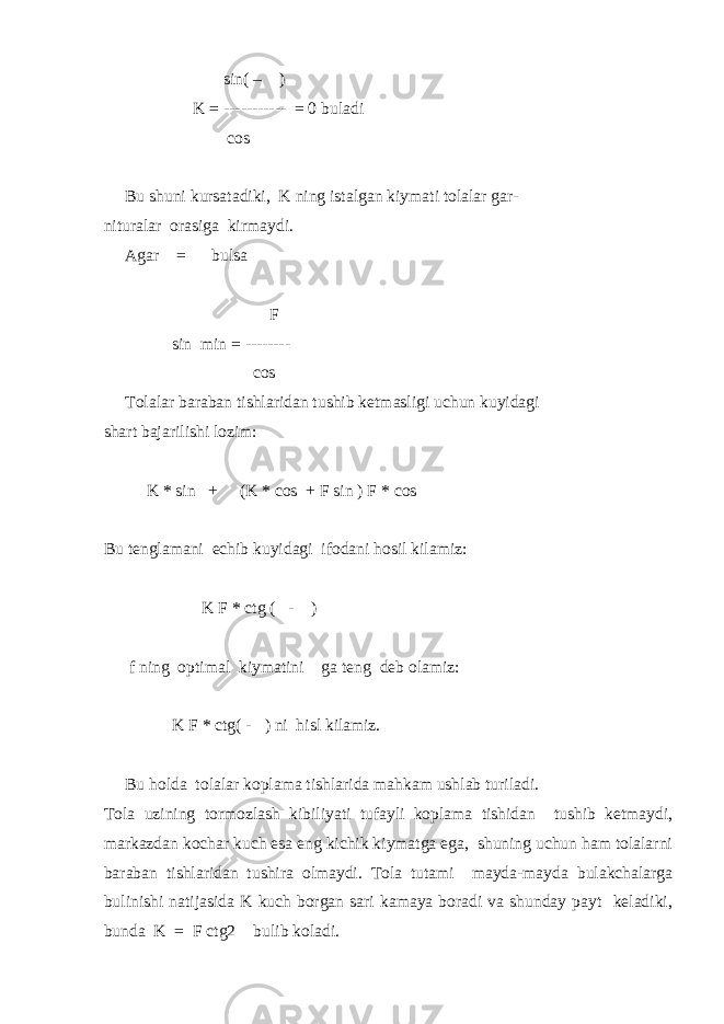  sin( –  ) K = ----------- = 0 buladi cos  Bu shuni kursatadiki, K ning istalgan kiymati tolalar gar- nituralar orasiga kirmaydi. Agar =  bulsa F sin min = -------- cos  Tolalar baraban tishlaridan tushib ketmasligi uchun kuyidagi shart bajarilishi lozim: K * sin +  (K * cos + F sin ) F * cos Bu tenglamani echib kuyidagi ifodani hosil kilamiz: K F * ctg ( -  ) f ning optimal kiymatini  ga teng deb olamiz: K F * ctg( -  ) ni hisl kilamiz. Bu holda tolalar koplama tishlarida mahkam ushlab turiladi. Tola uzining tormozlash kibiliyati tufayli koplama tishidan tushib ketmaydi, markazdan kochar kuch esa eng kichik kiymatga ega, shuning uchun ham tolalarni baraban tishlaridan tushira olmaydi. Tola tutami mayda-mayda bulakchalarga bulinishi natijasida K kuch borgan sari kamaya boradi va shunday payt keladiki, bunda K = F ctg2  bulib koladi. 