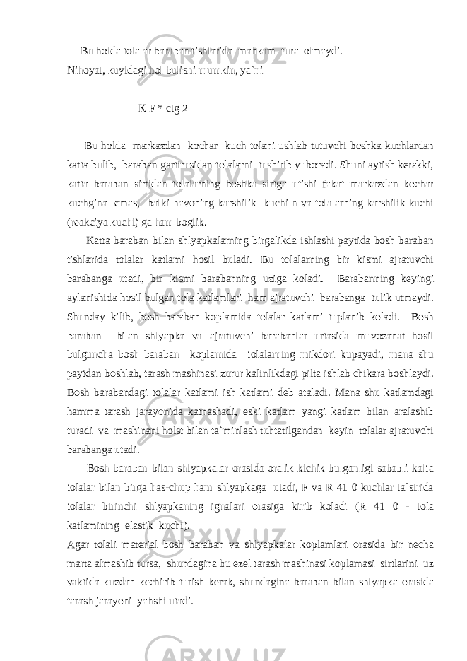  Bu holda tolalar baraban tishlarida mahkam tura olmaydi. Nihoyat, kuyidagi hol bulishi mumkin, ya`ni K F * ctg 2  Bu holda markazdan kochar kuch tolani ushlab tutuvchi boshka kuchlardan katta bulib, baraban gartirusidan tolalarni tushirib yuboradi. Shuni aytish kerakki, katta baraban sirtidan tolalarning boshka sirtga utishi fakat markazdan kochar kuchgina emas, balki havoning karshilik kuchi n va tolalarning karshilik kuchi (reakciya kuchi) ga ham boglik. Katta baraban bilan shlyapkalarning birgalikda ishlashi paytida bosh baraban tishlarida tolalar katlami hosil buladi. Bu tolalarning bir kismi ajratuvchi barabanga utadi, bir kismi barabanning uziga koladi. Barabanning keyingi aylanishida hosil bulgan tola katlamlari ham ajratuvchi barabanga tulik utmaydi. Shunday kilib, bosh baraban koplamida tolalar katlami tuplanib koladi. Bosh baraban bilan shlyapka va ajratuvchi barabanlar urtasida muvozanat hosil bulguncha bosh baraban koplamida tolalarning mikdori kupayadi, mana shu paytdan boshlab, tarash mashinasi zurur kalinlikdagi pilta ishlab chikara boshlaydi. Bosh barabandagi tolalar katlami ish katlami deb ataladi. Mana shu katlamdagi hamma tarash jarayonida katnashadi, eski katlam yangi katlam bilan aralashib turadi va mashinani holst bilan ta`minlash tuhtatilgandan keyin tolalar ajratuvchi barabanga utadi. Bosh baraban bilan shlyapkalar orasida oralik kichik bulganligi sababli kalta tolalar bilan birga has-chup ham shlyapkaga utadi, F va R 41 0 kuchlar ta`sirida tolalar birinchi shlyapkaning ignalari orasiga kirib koladi (R 41 0 - tola katlamining elastik kuchi). Agar tolali material bosh baraban va shlyapkalar koplamlari orasida bir necha marta almashib tursa, shundagina bu ezel tarash mashinasi koplamasi sirtlarini uz vaktida kuzdan kechirib turish kerak, shundagina baraban bilan shlyapka orasida tarash jarayoni yahshi utadi. 