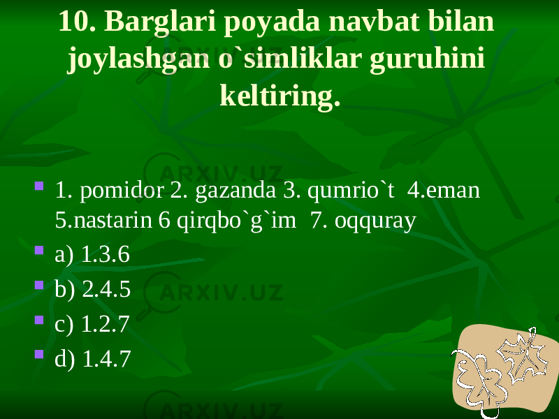 10. Barglari poyada navbat bilan joylashgan o`simliklar guruhini keltiring.  1. pomidor 2. gazanda 3. qumrio`t 4.eman 5.nastarin 6 qirqbo`g`im 7. oqquray  a) 1.3.6  b) 2.4.5  c) 1.2.7  d) 1.4.7 