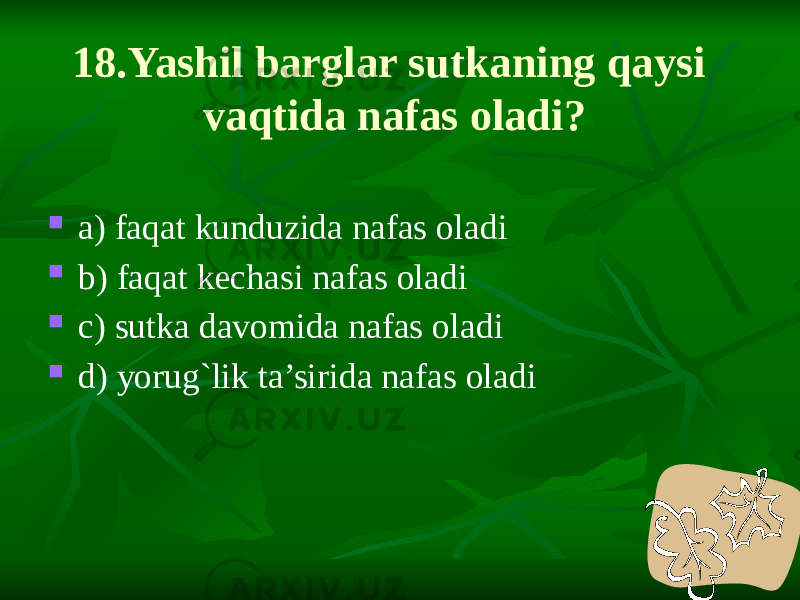 18.Yashil barglar sutkaning qaysi vaqtida nafas oladi?  a) faqat kunduzida nafas oladi  b) faqat kechasi nafas oladi  c) sutka davomida nafas oladi  d) yorug`lik ta’sirida nafas oladi 