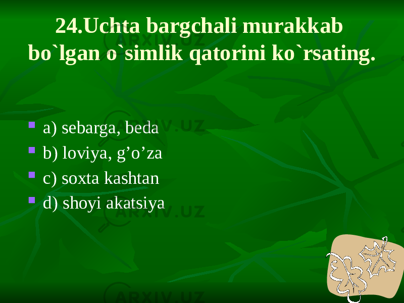 24.Uchta bargchali murakkab bo`lgan o`simlik qatorini ko`rsating.  a) sebarga, beda  b) loviya, g’o’za  c) soxta kashtan  d) shoyi akatsiya 