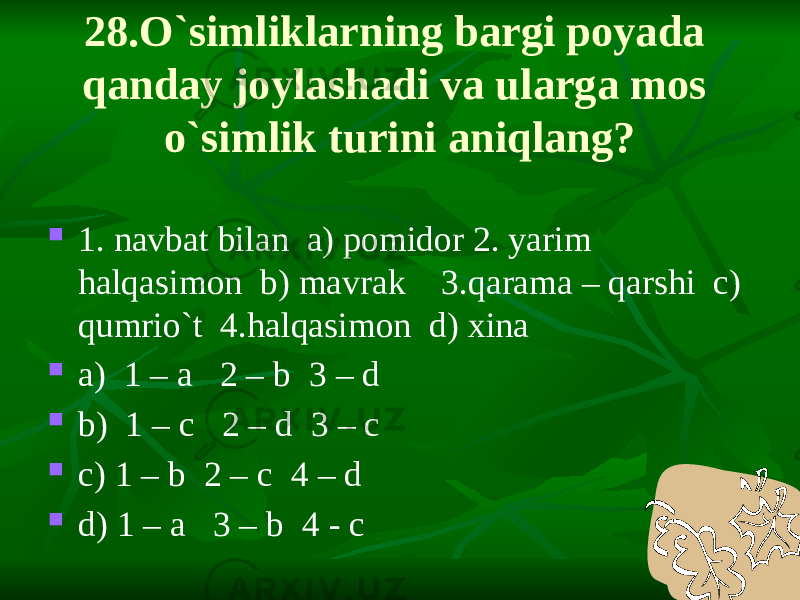 28.O`simliklarning bargi poyada qanday joylashadi va ularga mos o`simlik turini aniqlang?  1. navbat bilan a) pomidor 2. yarim halqasimon b) mavrak 3.qarama – qarshi c) qumrio`t 4.halqasimon d) xina  a) 1 – a 2 – b 3 – d  b) 1 – c 2 – d 3 – c  c) 1 – b 2 – c 4 – d  d) 1 – a 3 – b 4 - c 