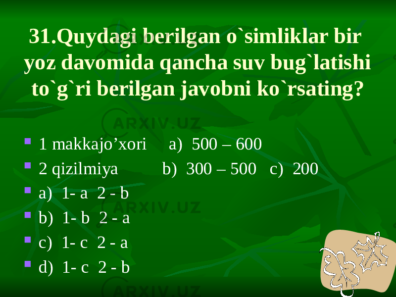 31.Quydagi berilgan o`simliklar bir yoz davomida qancha suv bug`latishi to`g`ri berilgan javobni ko`rsating?  1 makkajo’xori a) 500 – 600  2 qizilmiya b) 300 – 500 c) 200  a) 1- a 2 - b  b) 1- b 2 - a  c) 1- c 2 - a  d) 1- c 2 - b 