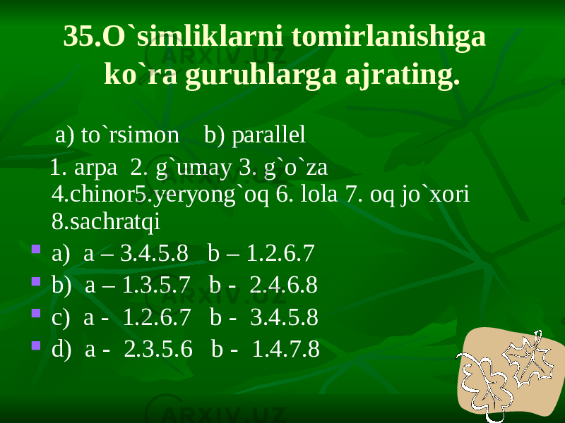 35.O`simliklarni tomirlanishiga ko`ra guruhlarga ajrating. a) to`rsimon b) parallel 1. arpa 2. g`umay 3. g`o`za 4.chinor5.yeryong`oq 6. lola 7. oq jo`xori 8.sachratqi  a) a – 3.4.5.8 b – 1.2.6.7  b) a – 1.3.5.7 b - 2.4.6.8  c) a - 1.2.6.7 b - 3.4.5.8  d) a - 2.3.5.6 b - 1.4.7.8 