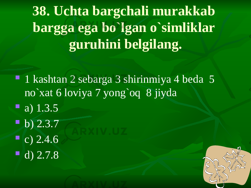 38. Uchta bargchali murakkab bargga ega bo`lgan o`simliklar guruhini belgilang.  1 kashtan 2 sebarga 3 shirinmiya 4 beda 5 no`xat 6 loviya 7 yong`oq 8 jiyda  a) 1.3.5  b) 2.3.7  c) 2.4.6  d) 2.7.8 