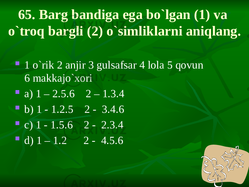 65. Barg bandiga ega bo`lgan (1) va o`troq bargli (2) o`simliklarni aniqlang.  1 o`rik 2 anjir 3 gulsafsar 4 lola 5 qovun 6 makkajo`xori  a) 1 – 2.5.6 2 – 1.3.4  b) 1 - 1.2.5 2 - 3.4.6  c) 1 - 1.5.6 2 - 2.3.4  d) 1 – 1.2 2 - 4.5.6 