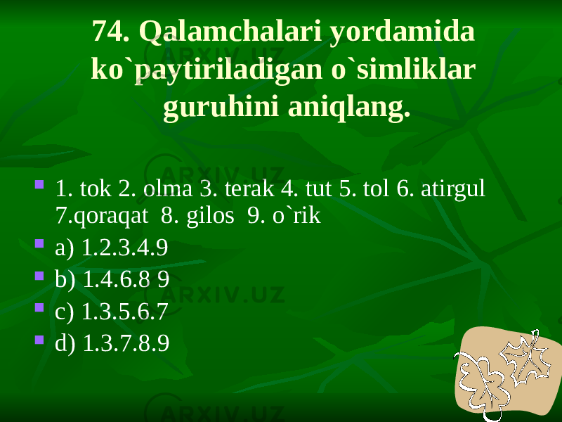74. Qalamchalari yordamida ko`paytiriladigan o`simliklar guruhini aniqlang.  1. tok 2. olma 3. terak 4. tut 5. tol 6. atirgul 7.qoraqat 8. gilos 9. o`rik  a) 1.2.3.4.9  b) 1.4.6.8 9  c) 1.3.5.6.7  d) 1.3.7.8.9 