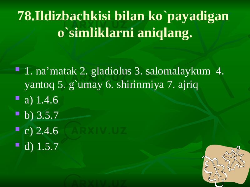 78.Ildizbachkisi bilan ko`payadigan o`simliklarni aniqlang.  1. na’matak 2. gladiolus 3. salomalaykum 4. yantoq 5. g`umay 6. shirinmiya 7. ajriq  a) 1.4.6  b) 3.5.7  c) 2.4.6  d) 1.5.7 