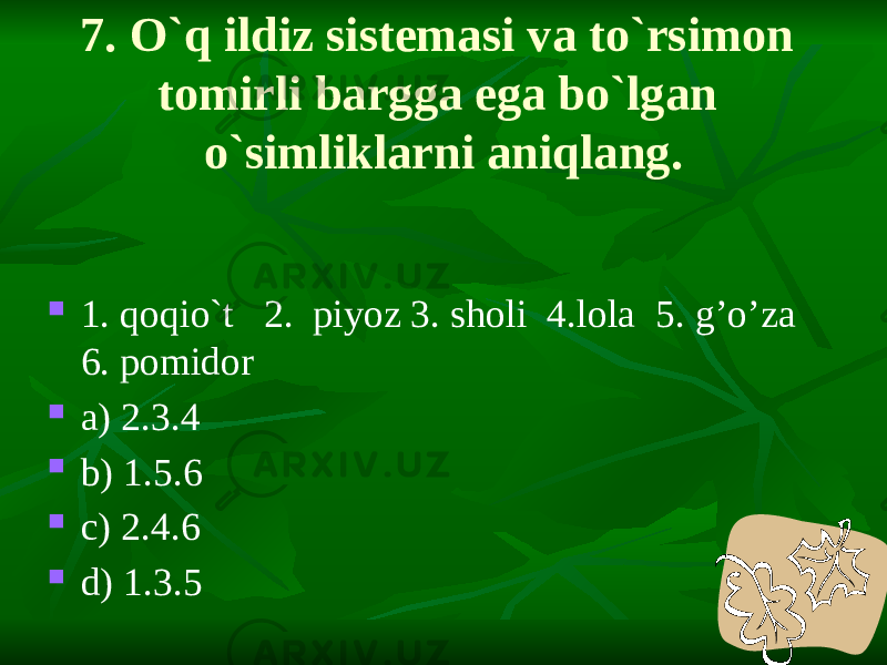 7. O`q ildiz sistemasi va to`rsimon tomirli bargga ega bo`lgan o`simliklarni aniqlang.  1. qoqio`t 2. piyoz 3. sholi 4.lola 5. g’o’za 6. pomidor  a) 2.3.4  b) 1.5.6  c) 2.4.6  d) 1.3.5 
