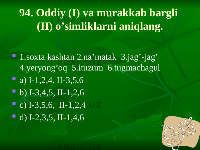 94. Oddiy (I) va murakkab bargli (II) o’simliklarni aniqlang.  1.soxta kashtan 2.na’matak 3.jag’-jag’ 4.yeryong’oq 5.ituzum 6.tugmachagul  a) I-1,2,4, II-3,5,6  b) I-3,4,5, II-1,2,6  c) I-3,5,6, II-1,2,4  d) I-2,3,5, II-1,4,6 