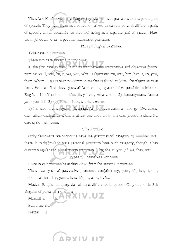 Therefore Khaimovich and Rogovskaya do not treat pronouns as a separate part of speech. They treat them as a collection of words correlated with different parts of speech, which accounts for their not being as a separate part of speech. Now we`ll get down to some peculiar features of pronouns. Morphological features. 1)the case in pronouns. There two case systems in pronouns: a) the first case system, is opposition between nominative and objective forms: nominative: I, you, he, it, we, you, who…Objective: me, you, him, her, it, us, you, them, whom… As is seen no common marker is found to form the objective case form. Here we find three types of form-changing out of five possible in Modern English: 1) affixation: he-him, they-them, who-whom, 2) homonymous forms: you- you, it-it, 3) suppletion: I-me, she-her, we-us. b) the second case system, is opposition between common and genitive cases: each other- each other`s, one another- one another. In this case pronouns share the case system of nouns. The Number Only demonstrative pronouns have the grammatical category of number: this- these. It is difficult to state personal pronouns have such category, though it has distinct singular and plural opposition: sing. I, he, she, it, you, pl. we, they, you. Types of Possesive Pronouns Possessive pronouns have developed from the personal pronouns. There two types of possessive pronouns: conjoint: my, your, his, her, it, our, their, absolute: mine, yours, hers, his, its, ours, theirs. Modern English language do not make difference in gender. Only due to the 3th singular of personal pronouns: Masculine he Feminine she Neuter it 