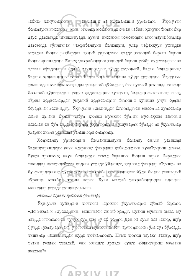 табиат қонунларини англашга ва ифодалашга ўргатади. Ўқитувчи болаларни инсоният минг йиллар мобайнида очган табиат қонуни билан бир дарс давомида таништиради. Бунга инсоният томонидан мингларча йиллар давомида тўпланган тажрибаларни болаларга, улар тафаккури устидан усталик билан раҳбарлик қилиб турилгани ҳолда якунлаб бериш бериш билан эришилади. Бироқ тажрибаларни якунлаб бериш тайёр хулосаларни ва оғзаки ифодаларни ёдлаб олишнигина кўзда тутилмай, балки болаларнинг ўзлари ҳодисаларни сезиш билан идрок қилиши кўзда тутилади. Ўқитувчи томонидан маълум мақсадда танланиб қўйилган, ёки сунъий равишда синфда бажариб кўрсатилган типик ҳодисаларни кузатиш, болалар фикрининг аниқ, айрим ҳодисалардан умумий ҳодисаларни билишга кўчиши учун ёрдам берадиган воситадир. Ўқитувчи томонидан бериладиган мисол ва хулосалар сезги органи билан қабул қилиш мумкин бўлган мустаҳкам заминга асосланган бўлгандагина улар ўқувчиларга тушунарли бўлади ва ўқувчилар уларни онгли равишда ўзлаштира оладилар. Ҳодисалар ўртасидаги боғланишларни болалар онгли равишда ўзлаштиришлари учун уларнинг фикрлаш қобилиятини кучайтириш лозим. Бунга эришмоқ учун болаларга савол беришни билиш керак. Берилган саволлар кузатилаётган ҳодиса устида ўйлашга, ҳар хил фикрлар айтишга ва бу фикрларнинг тўғрилигини тажриба ҳам мулоҳаза йўли билан текшириб кўришга мажбур этиши керак. Буни мактаб тажрибаларидан олинган мисоллар устида тушунтирамиз. Мисол: Сувни ҳайдаш (4-синф) Ўқитувчи қуйидаги кичкина тарихни ўқувчиларга сўзлаб беради: «Денгиздаги пороходнинг машинаси синиб қолди. Сузиш мумкин эмас. Бу вақтда ичиладиган чучук сув ҳам тугаб қолди. Денгиз суви эса тахир, шўр ( унда тузлар эриган), уни ичиш мумкин эмас. Гарчи денгиз тўла сув бўлсада, кишилар ташналикдан жуда қийналдилар. Нима қилиш керак? Тахир, шўр сувни туздан тозалаб, уни ичишга яроқли сувга айлантириш мумкин эмасми?» 