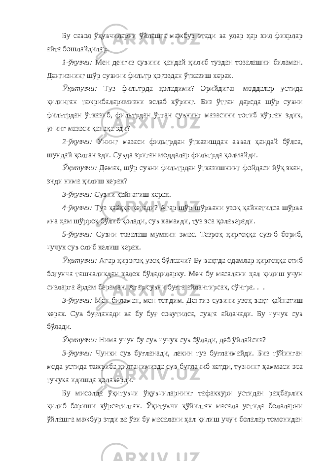 Бу савол ўқувчиларни ўйлашга мажбур этади ва улар ҳар хил фикрлар айта бошлайдилар. 1-ўқувчи: Мен денгиз сувини қандай қилиб туздан тозалашни биламан. Денгизнинг шўр сувини фильтр қоғоздан ўтказиш керак. Ўқитувчи: Туз фильтрда қоладими? Эрийдиган моддалар устида қилинган тажрибаларимизни эслаб кўринг. Биз ўтган дарсда шўр сувни фильтрдан ўтказиб, фильтрдан ўтган сувнинг мазасини тотиб кўрган эдик, унинг мазаси қанақа эди? 2-ўқувчи: Унинг мазаси фильтрдан ўтказишдан аввал қандай бўлса, шундай қолган эди. Сувда эриган моддалар фильтрда қолмайди. Ўқитувчи: Демак, шўр сувни фильтрдан ўтказишнинг фойдаси йўқ экан, энди нима қилиш керак? 3-ўқувчи: С увни қайнатиш керак. 4-ўқувчи: Туз қаёққа кетади? Агар шўр шўрвани узоқ қайнатилса шўрва яна ҳам шўрроқ бўлиб қолади, сув камаяди, туз эса қолаверади. 5-ўқувчи: Сувни тозалаш мумкин эмас. Тезроқ қирғоққа сузиб бориб, чучук сув олиб келиш керак. Ўқитувчи: Агар қироғоқ узоқ бўлсачи? Бу вақтда одамлар қирғоққа етиб богунча ташналикдан ҳалок бўладиларку. Мен бу масалани ҳал қилиш учун сизларга ёрдам бераман. Агар сувни буғга айлантирсак, сўнгра. . . 3-ўқувчи: Мен биламан, мен топдим. Денгиз сувини узоқ вақт қайнатиш керак. Сув буғланади ва бу буғ совутилса, сувга айланади. Бу чучук сув бўлади. Ўқитувчи: Нима учун бу сув чучук сув бўлади, деб ўйлайсиз? 3-ўқувчи: Чунки сув буғланади, лекин туз буғланмайди. Биз тўйинган мода устида тажриба қилганимизда сув буғланиб кетди, тузнинг ҳаммаси эса тунука идишда қолаверди. Бу мисолда ўқитувчи ўқувчиларнинг тафаккури устидан раҳбарлик қилиб бориши кўрсатилган. Ўқитувчи қўйилган масала устида болаларни ўйлашга мажбур этди ва ўзи бу масалани ҳал қилиш учун болалар томонидан 