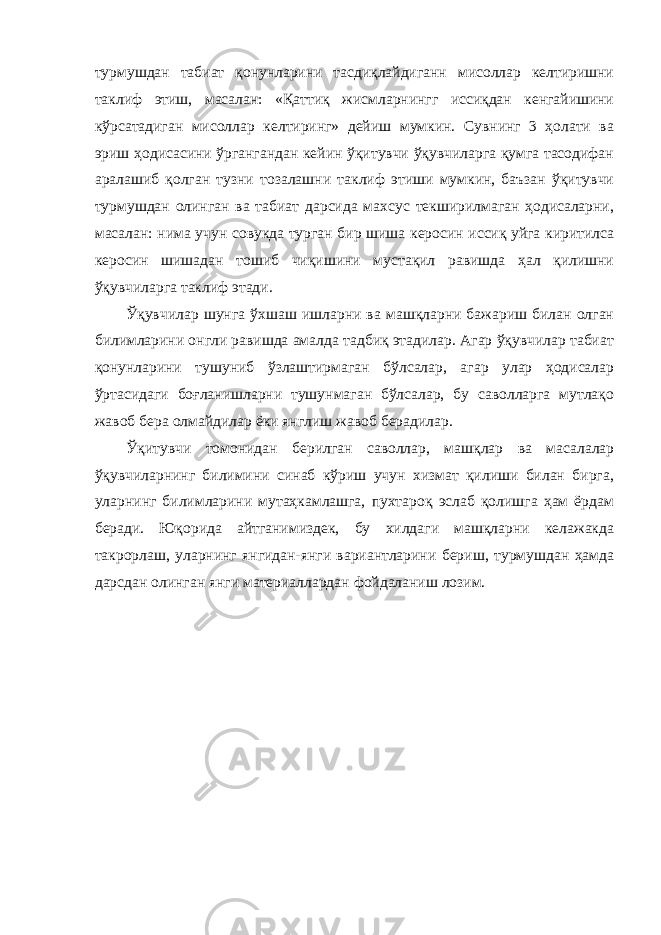 турмушдан табиат қонунларини тасдиқлайдиганн мисоллар келтиришни таклиф этиш, масалан: «Қаттиқ жисмларнингг иссиқдан кенгайишини кўрсатадиган мисоллар келтиринг» дейиш мумкин. Сувнинг 3 ҳолати ва эриш ҳодисасини ўргангандан кейин ўқитувчи ўқувчиларга қумга тасодифан аралашиб қолган тузни тозалашни таклиф этиши мумкин, баъзан ўқитувчи турмушдан олинган ва табиат дарсида махсус текширилмаган ҳодисаларни, масалан: нима учун совукда турган бир шиша керосин иссиқ уйга киритилса керосин шишадан тошиб чиқишини мустақил равишда ҳал қилишни ўқувчиларга таклиф этади. Ўқувчилар шунга ўхшаш ишларни ва машқларни бажариш билан олган билимларини онгли равишда амалда тадбиқ этадилар. Агар ўқувчилар табиат қонунларини тушуниб ўзлаштирмаган бўлсалар, агар улар ҳодисалар ўртасидаги боғланишларни тушунмаган бўлсалар, бу саволларга мутлақо жавоб бера олмайдилар ёки янглиш жавоб берадилар. Ўқитувчи томонидан берилган саволлар, машқлар ва масалалар ўқувчиларнинг билимини синаб кўриш учун хизмат қилиши билан бирга, уларнинг билимларини мутаҳкамлашга, пухтароқ эслаб қолишга ҳам ёрдам беради. Юқорида айтганимиздек, бу хилдаги машқларни келажакда такрорлаш, уларнинг янгидан-янги вариантларини бериш, турмушдан ҳамда дарсдан олинган янги материаллардан фойдаланиш лозим. 