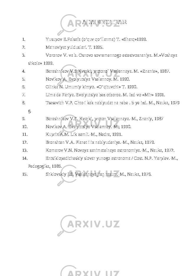 ADABIYOTLAR 1. Yusupov E.Falsafa (o’quv qo’llanma) T. «Sharq»1999. 2. Ma&#39;naviyat yulduzlari. T. 1995. 3. Voronov V. va b. Osnovo sovrеmеnnogo еstеstvoznaniya. M.»Voshaya shkola» 1999. 4. Barashnikov V.S.Kvarki, protono` Vsеlеnnaya. M. «Znaniе», 1987. 5. Novikov A. Evolyutsiya Vsеlеnnoy. M. 1990. 6. Glinka N. Umumiy kimyo. «O’qituvchi» T. 1990. 7. Lima dе Fariya. Evolyutsiya bеz otboroa. M. Izd-vo «Mir» 1991. 8. Tsesevich V.P. Chto i kak nablyudat na nebe . 5-ye izd. M., Nauka, 1979 g. 9. Barashnikov V.S. Kvarki, proton Vselennaya.-M., Znaniy, 1987 10. Novikov A. Evalyutsiya Vselennoy.-M., 1990. 11. Kuprin A.M. Lik zemli.-M., Nedra, 1991. 12. Bronshten V.A. Planet i ix nablyudeniye.-M., Nauka, 1979. 13. Komarov V.N. Novaya zanimatelnaya astronomiya.-M., Nauka, 1972. 14. Entsiklopedicheskiy slovar yunogo astronoma / Cost. N.P. Yerplev.-M., Pedagogika, 1986. 15. Shklovskiy I.S. Vselennaya jizn razum.-M., Nauka, 1976. 