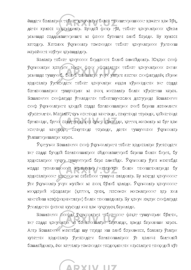 ёшдаги болаларни табиат қонунлари билан таништиришнинг ҳожати ҳам йўқ, деган хулоса чиқарадилар. Бундай фикр гўё, табиат қонунларини қўпол равишда соддалаштиришга ва фанни бузишга олиб боради. Бу хулоса хатодир. Хатолик ўқувчилар томонидан табиат қонунларини ўрганиш жараёнига ноўғри қарашдадир. Болалар табиат қонунини бирданига билиб олмайдилар. Юқори синф ўқувчилари ҳозирги замон фани ифодалаган табиат қонунларини онгли равишда тушуниб, билиб олишлари учун уларга пастки синфлардаёқ айрим ҳодисалар ўртасидаги табиат қонунлари яққол кўринадиган энг содда боғланишларни тушунарли ва очиқ мисоллар билан кўрсатиш керак. Бошланғич синфларда ўтиладиган табиатшунослик дастурида Бошланғич синф ўқувчиларига қандай содда боғланишларни очиб бериш лозимлиги кўрсатилган. Масалан, сув исиганда кенгаяди, совуганда тораяди, қайнаганда буғланади, буғни совутганда яна сувга айланади, қаттиқ жисмлар ва буғ ҳам исиганда кенгаяди, совуганда тораяди, деган тушунчани ўқувчилар ўзлаштиришлари керак. Ўқитувчи Бошланғич синф ўқувчиларига табиат ҳодисалари ўртасидаги энг содда бундай боғланишларни ойдинлаштириб бериш билан бирга, бу ҳодисаларни чуқур тушунтириб бера олмайди. Ўқувчилар ўрта мактабда модда тузилишининг молекуляр назарияси билан танишганларида бу ҳодисаларнинг асосини ва сабабини тушуна оладилар. Бу вақтда қонуннинг ўзи ўқувчилар учун муайян ва аниқ бўлиб қолади. Ўқувчилар қонуннинг миқдорий ифодалари (қаттиқ, суюқ, газсимон жисмларнинг ҳар хил кенгайиш коэффициентлари) билан танишадилар. Бу қонун юқори синфларда ўтиладиган физика курсида яна ҳам чуқурроқ берилади. Бошланғич синфда ўқувчиларга табиатнинг фақат тушунарли бўлган, энг содда қонунлари ва боғланишлари берилади, ҳамда берилиши керак. Агар Бошланғич мактабда шу тарзда иш олиб борилмаса, болалар ўзлари кузатган ҳодисалар ўртасидаги боғланишларни ўз ҳолича белгилай бошлайдилар, ёки катталар томонидан тасдиқланган нарсаларга танқидий кўз 