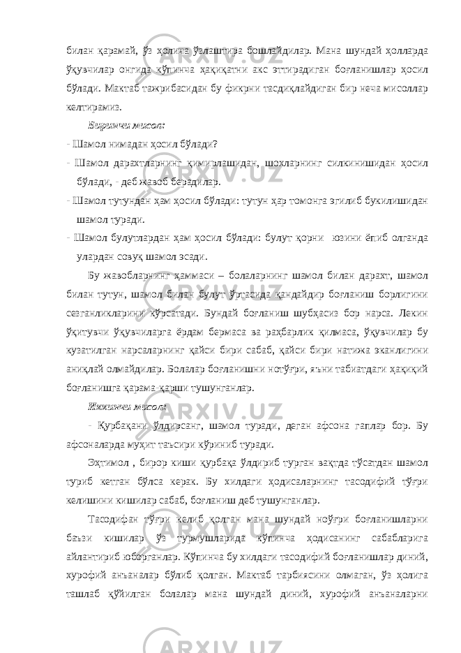 билан қарамай, ўз ҳолича ўзлаштира бошлайдилар. Мана шундай ҳолларда ўқувчилар онгида кўпинча ҳақиқатни акс эттирадиган боғланишлар ҳосил бўлади. Мактаб тажрибасидан бу фикрни тасдиқлайдиган бир неча мисоллар келтирамиз. Биринчи мисол: - Шамол нимадан ҳосил бўлади? - Шамол дарахтларнинг қимирлашидан, шохларнинг силкинишидан ҳосил бўлади, - деб жавоб берадилар. - Шамол тутундан ҳам ҳосил бўлади: тутун ҳар томонга эгилиб букилишидан шамол туради. - Шамол булутлардан ҳам ҳосил бўлади: булут қорни юзини ёпиб олганда улардан совуқ шамол эсади. Бу жавобларнинг ҳаммаси – болаларнинг шамол билан дарахт, шамол билан тутун, шамол билан булут ўртасида қандайдир боғланиш борлигини сезганликларини кўрсатади. Бундай боғланиш шубҳасиз бор нарса. Лекин ўқитувчи ўқувчиларга ёрдам бермаса ва раҳбарлик қилмаса, ўқувчилар бу кузатилган нарсаларнинг қайси бири сабаб, қайси бири натижа эканлигини аниқлай олмайдилар. Болалар боғланишни нотўғри, яъни табиатдаги ҳақиқий боғланишга қарама-қарши тушунганлар. Иккинчи мисол: - Қурбақани ўлдирсанг, шамол туради, деган афсона гаплар бор. Бу афсоналарда муҳит таъсири кўриниб туради. Эҳтимол , бирор киши қурбақа ўлдириб турган вақтда тўсатдан шамол туриб кетган бўлса керак. Бу хилдаги ҳодисаларнинг тасодифий тўғри келишини кишилар сабаб, боғланиш деб тушунганлар. Тасодифан тўғри келиб қолган мана шундай ноўғри боғланишларни баъзи кишилар ўз турмушларида кўпинча ҳодисанинг сабабларига айлантириб юборганлар. Кўпинча бу хилдаги тасодифий боғланишлар диний, хурофий анъаналар бўлиб қолган. Мактаб тарбиясини олмаган, ўз ҳолига ташлаб қўйилган болалар мана шундай диний, хурофий анъаналарни 