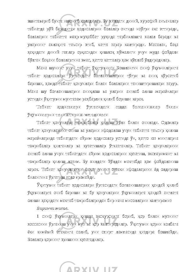 эшитавериб бунга ишониб қоладилар. Бу хилдаги диний, хурофий анъаналар табиатда рўй берадиган ҳодисаларни болалар онгида ноўғри акс эттиради, болаларни табиатга меҳр-муҳаббат руҳида тарбиялашга халал беради ва уларнинг ахлоқига таъсир этиб, катта зарар келтиради. Масалан, бақа ҳақидаги диний гаплар орқасидан қишлоқ хўжалиги учун жуда фойдали бўлган бақани болаларгина эмас, ҳатто катталар ҳам кўплаб ўлдирадилар. Мана шунинг учун табиат ўқитувчиси Бошланғич синф ўқувчиларига табиат ҳодисалари ўртасидаги боғланишларни тўғри ва аниқ кўрсатиб бериши, ҳамда табиат қонунлари билан болаларни таништиришлари зарур. Мана шу боғланишларни аниқлаш ва уларни англаб олиш жараёнлари устидан ўқитувчи мунтазам раҳбарлик қилиб бориши керак. Табиат ҳодисалари ўртасидаги содда боғланишлар билан ўқувчиларни таништириш методикаси Табиат қонунлари тажрибалар қилиш йўли билан очилади. Одамлар табиат қонунларини очиш ва уларни ифодалаш учун табиатга таъсир қилиш жараёнларида табиатдаги айрим ҳодисалар устида ўн, ҳатто юз мингларча тажрибалар қилганлар ва кузатишлар ўтказганлар. Табиат қонунларини англаб олиш учун табиатдаги айрим ҳодисаларни кузатиш, эксперимент ва тажрибалар қилиш лозим. Бу хилдаги йўлдан мактабда ҳам фойдаланиш керак. Табиат қонунларини фақат унинг оғзаки ифодаларини ёд олдириш билангина ўргатиш асло ярамайди. Ўқитувчи табиат ҳодисалари ўртасидаги боғланишларни қандай қилиб ўқувчиларга очиб бериши ва бу қонунларни ўқувчиларга қандай англата олиши ҳақидаги мактаб тажрибаларидан бир неча мисолларни келтирамиз Биринчи мисол . 1 синф ўқувчилари қишда экскурсияга бориб, қор билан музнинг хоссасини ўрганиш учун муз ва қор келтирадилар. Ўқитувчи қорни колбага ёки кимёвий стаканга солиб, уни спирт лампасида қиздира бошлайди. Болалар қорнинг эришини кузатадилар. 