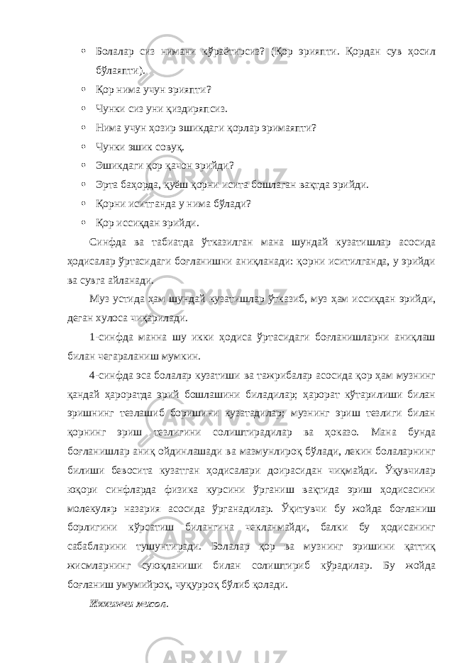  Болалар сиз нимани кўраётирсиз? (Қор эрияпти. Қордан сув ҳосил бўлаяпти).  Қор нима учун эрияпти?  Чунки сиз уни қиздиряпсиз.  Нима учун ҳозир эшикдаги қорлар эримаяпти?  Чунки эшик совуқ.  Эшикдаги қор қачон эрийди?  Эрта баҳорда, қуёш қорни исита бошлаган вақтда эрийди.  Қорни иситганда у нима бўлади?  Қор иссиқдан эрийди. Синфда ва табиатда ўтказилган мана шундай кузатишлар асосида ҳодисалар ўртасидаги боғланишни аниқланади: қорни иситилганда, у эрийди ва сувга айланади. Муз устида ҳам шундай кузатишлар ўтказиб, муз ҳам иссиқдан эрийди, деган хулоса чиқарилади. 1-синфда манна шу икки ҳодиса ўртасидаги боғланишларни аниқлаш билан чегараланиш мумкин. 4-синфда эса болалар кузатиши ва тажрибалар асосида қор ҳам музнинг қандай ҳароратда эрий бошлашини биладилар; ҳарорат кўтарилиши билан эришнинг тезлашиб боришини кузатадилар; музнинг эриш тезлиги билан қорнинг эриш тезлигини солиштирадилар ва ҳоказо. Мана бунда боғланишлар аниқ ойдинлашади ва мазмунлироқ бўлади, лекин болаларнинг билиши бевосита кузатган ҳодисалари доирасидан чиқмайди. Ўқувчилар юқори синфларда физика курсини ўрганиш вақтида эриш ҳодисасини молекуляр назария асосида ўрганадилар. Ўқитувчи бу жойда боғланиш борлигини кўрсатиш билангина чекланмайди, балки бу ҳодисанинг сабабларини тушунтиради. Болалар қор ва музнинг эришини қаттиқ жисмларнинг суюқланиши билан солиштириб кўрадилар. Бу жойда боғланиш умумийроқ, чуқурроқ бўлиб қолади. Иккинчи мисол . 