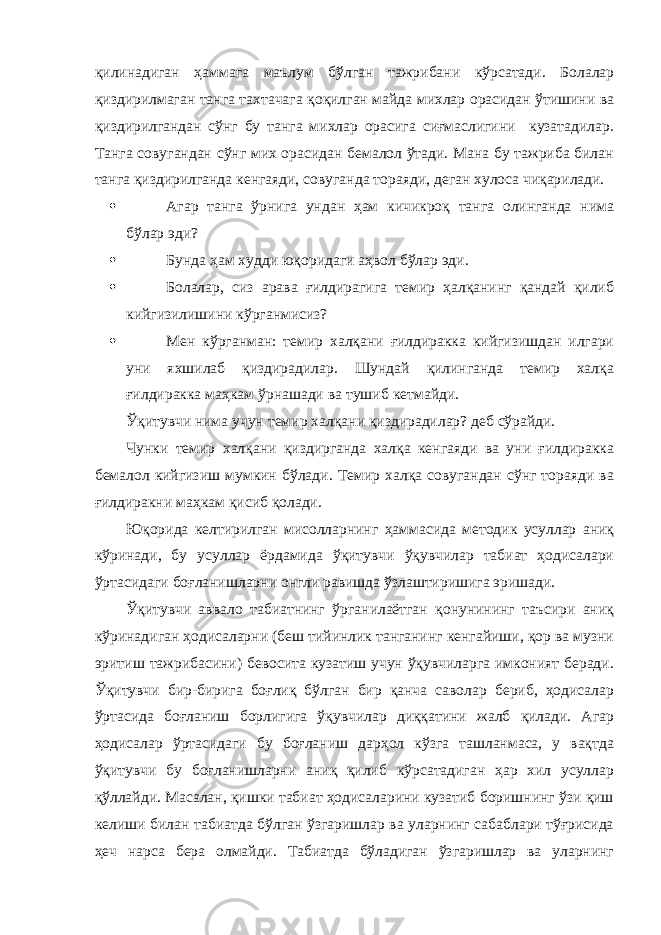 қилинадиган ҳаммага маълум бўлган тажрибани кўрсатади. Болалар қиздирилмаган танга тахтачага қоқилган майда михлар орасидан ўтишини ва қиздирилгандан сўнг бу танга михлар орасига сиғмаслигини кузатадилар. Танга совугандан сўнг мих орасидан бемалол ўтади. Мана бу тажриба билан танга қиздирилганда кенгаяди, совуганда тораяди, деган хулоса чиқарилади.  Агар танга ўрнига ундан ҳам кичикроқ танга олинганда нима бўлар эди?  Бунда ҳам худди юқоридаги аҳвол бўлар эди.  Болалар, сиз арава ғилдирагига темир ҳалқанинг қандай қилиб кийгизилишини кўрганмисиз?  Мен кўрганман: темир халқани ғилдиракка кийгизишдан илгари уни яхшилаб қиздирадилар. Шундай қилинганда темир халқа ғилдиракка маҳкам ўрнашади ва тушиб кетмайди. Ўқитувчи нима учун темир халқани қиздирадилар? деб сўрайди. Чунки темир халқани қиздирганда халқа кенгаяди ва уни ғилдиракка бемалол кийгизиш мумкин бўлади. Темир халқа совугандан сўнг тораяди ва ғилдиракни маҳкам қисиб қолади. Юқорида келтирилган мисолларнинг ҳаммасида методик усуллар аниқ кўринади, бу усуллар ёрдамида ўқитувчи ўқувчилар табиат ҳодисалари ўртасидаги боғланишларни онгли равишда ўзлаштиришига эришади. Ўқитувчи аввало табиатнинг ўрганилаётган қонунининг таъсири аниқ кўринадиган ҳодисаларни (беш тийинлик танганинг кенгайиши, қор ва музни эритиш тажрибасини) бевосита кузатиш учун ўқувчиларга имконият беради. Ўқитувчи бир-бирига боғлиқ бўлган бир қанча саволар бериб, ҳодисалар ўртасида боғланиш борлигига ўқувчилар диққатини жалб қилади. Агар ҳодисалар ўртасидаги бу боғланиш дарҳол кўзга ташланмаса, у вақтда ўқитувчи бу боғланишларни аниқ қилиб кўрсатадиган ҳар хил усуллар қўллайди. Масалан, қишки табиат ҳодисаларини кузатиб боришнинг ўзи қиш келиши билан табиатда бўлган ўзгаришлар ва уларнинг сабаблари тўғрисида ҳеч нарса бера олмайди. Табиатда бўладиган ўзгаришлар ва уларнинг 