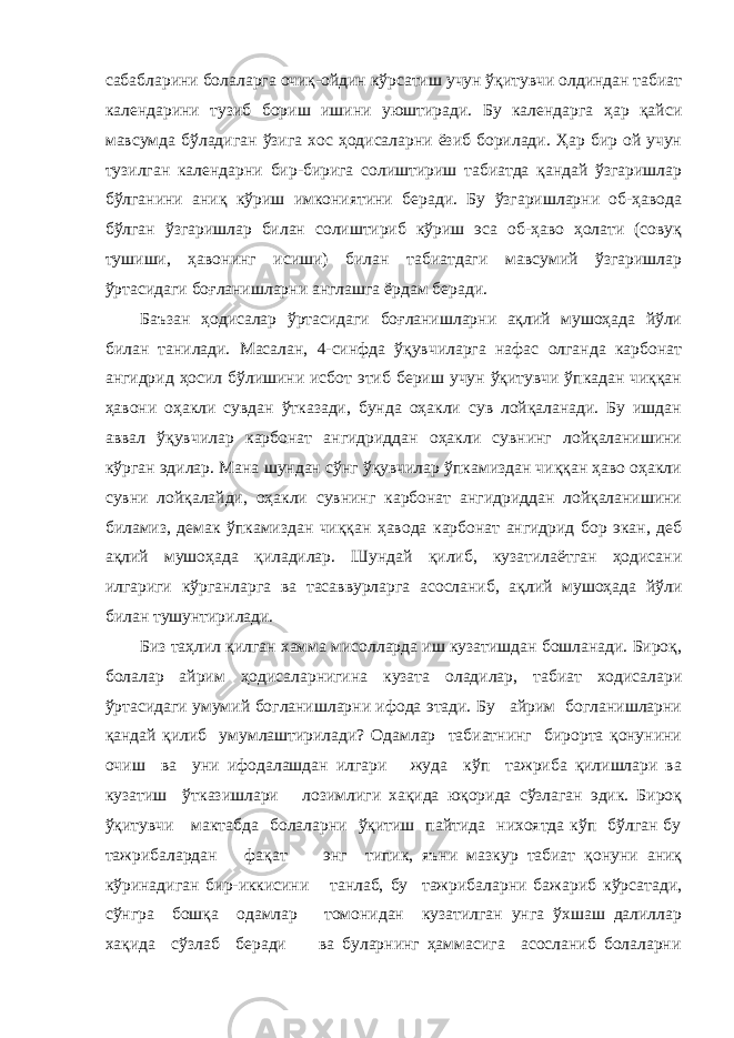 сабабларини болаларга очиқ-ойдин кўрсатиш учун ўқитувчи олдиндан табиат календарини тузиб бориш ишини уюштиради. Бу календарга ҳар қайси мавсумда бўладиган ўзига хос ҳодисаларни ёзиб борилади. Ҳар бир ой учун тузилган календарни бир-бирига солиштириш табиатда қандай ўзгаришлар бўлганини аниқ кўриш имкониятини беради. Бу ўзгаришларни об-ҳавода бўлган ўзгаришлар билан солиштириб кўриш эса об-ҳаво ҳолати (совуқ тушиши, ҳавонинг исиши) билан табиатдаги мавсумий ўзгаришлар ўртасидаги боғланишларни англашга ёрдам беради. Баъзан ҳодисалар ўртасидаги боғланишларни ақлий мушоҳада йўли билан танилади. Масалан, 4-синфда ўқувчиларга нафас олганда карбонат ангидрид ҳосил бўлишини исбот этиб бериш учун ўқитувчи ўпкадан чиққан ҳавони оҳакли сувдан ўтказади, бунда оҳакли сув лойқаланади. Бу ишдан аввал ўқувчилар карбонат ангидриддан оҳакли сувнинг лойқаланишини кўрган эдилар. Мана шундан сўнг ўқувчилар ўпкамиздан чиққан ҳаво оҳакли сувни лойқалайди, оҳакли сувнинг карбонат ангидриддан лойқаланишини биламиз, демак ўпкамиздан чиққан ҳавода карбонат ангидрид бор экан, деб ақлий мушоҳада қиладилар. Шундай қилиб, кузатилаётган ҳодисани илгариги кўрганларга ва тасаввурларга асосланиб, ақлий мушоҳада йўли билан тушунтирилади. Биз таҳлил қилган хамма мисолларда иш кузатишдан бошланади. Бироқ, болалар айрим ҳодисаларнигина кузата оладилар, табиат ходисалари ўртасидаги умумий богланишларни ифода этади. Бу айрим богланишларни қандай қилиб умумлаштирилади? Одамлар табиатнинг бирорта қонунини очиш ва уни ифодалашдан илгари жуда кўп тажриба қилишлари ва кузатиш ўтказишлари лозимлиги хақида юқорида сўзлаган эдик. Бироқ ўқитувчи мактабда болаларни ўқитиш пайтида нихоятда кўп бўлган бу тажрибалардан фақат энг типик, яъни мазкур табиат қонуни аниқ кўринадиган бир-иккисини танлаб, бу тажрибаларни бажариб кўрсатади, сўнгра бошқа одамлар томонидан кузатилган унга ўхшаш далиллар хақида сўзлаб беради ва буларнинг ҳаммасига асосланиб болаларни 