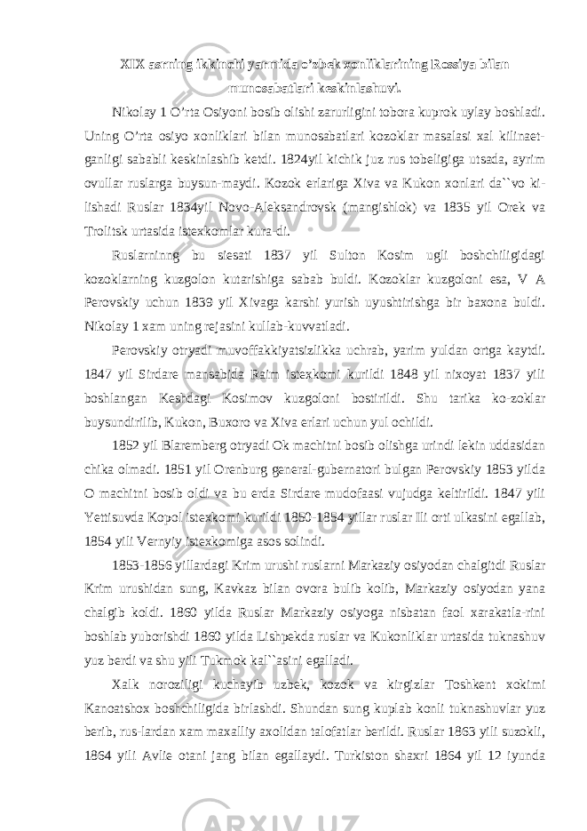 XIX asrning ikkinchi yarmida o’zbek xonliklarining Rossiya bilan munosabatlari keskinlashuvi. Nikolay 1 O’rta Osiyoni bosib olishi zarurligini tobora kuprok uylay boshladi. Uning O’rta osiyo xonliklari bilan munosabatlari kozoklar masalasi xal kilinaet- ganligi sababli keskinlashib ketdi. 1824yil kichik juz rus tobeligiga utsada, ayrim ovullar ruslarga buysun-maydi. Kozok erlariga Xiva va Kukon xonlari da``vo ki- lishadi Ruslar 1834yil Novo-Aleksandrovsk (mangishlok) va 1835 yil Orek va Trolitsk urtasida istexkomlar kura-di. Ruslarninng bu siesati 1837 yil Sulton Kosim ugli boshchiligidagi kozoklarning kuzgolon kutarishiga sabab buldi. Kozoklar kuzgoloni esa, V A Perovskiy uchun 1839 yil Xivaga karshi yurish uyushtirishga bir baxona buldi. Nikolay 1 xam uning rejasini kullab-kuvvatladi. Perovskiy otryadi muvoffakkiyatsizlikka uchrab, yarim yuldan ortga kaytdi. 1847 yil Sirdare mansabida Raim istexkomi kurildi 1848 yil nixoyat 1837 yili boshlangan Keshdagi Kosimov kuzgoloni bostirildi. Shu tarika ko-zoklar buysundirilib, Kukon, Buxoro va Xiva erlari uchun yul ochildi. 1852 yil Blaremberg otryadi Ok machitni bosib olishga urindi lekin uddasidan chika olmadi. 1851 yil Orenburg general-gubernatori bulgan Perovskiy 1853 yilda O machitni bosib oldi va bu erda Sirdare mudofaasi vujudga keltirildi. 1847 yili Yettisuvda Kopol istexkomi kurildi 1850-1854 yillar ruslar Ili orti ulkasini egallab, 1854 yili Vernyiy istexkomiga asos solindi. 1853-1856 yillardagi Krim urushi ruslarni Markaziy osiyodan chalgitdi Ruslar Krim urushidan sung, Kavkaz bilan ovora bulib kolib, Markaziy osiyodan yana chalgib koldi. 1860 yilda Ruslar Markaziy osiyoga nisbatan faol xarakatla-rini boshlab yuborishdi 1860 yilda Lishpekda ruslar va Kukonliklar urtasida tuknashuv yuz berdi va shu yili Tukmok kal``asini egalladi. Xalk noroziligi kuchayib uzbek, kozok va kirgizlar Toshkent xokimi Kanoatshox boshchiligida birlashdi. Shundan sung kuplab konli tuknashuvlar yuz berib, rus-lardan xam maxalliy axolidan talofatlar berildi. Ruslar 1863 yili suzokli, 1864 yili Avlie otani jang bilan egallaydi. Turkiston shaxri 1864 yil 12 iyunda 