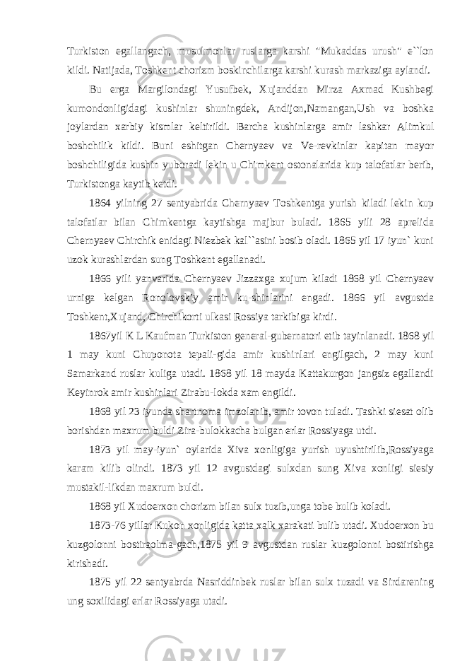 Turkiston egallangach, musulmonlar ruslarga karshi &#34;Mukaddas urush&#34; e``lon kildi. Natijada, Toshkent chorizm boskinchilarga karshi kurash markaziga aylandi. Bu erga Margilondagi Yusufbek, Xujanddan Mirza Axmad Kushbegi kumondonligidagi kushinlar shuningdek, Andijon,Namangan,Ush va boshka joylardan xarbiy kismlar keltirildi. Barcha kushinlarga amir lashkar Alimkul boshchilik kildi. Buni eshitgan Chernyaev va Ve-revkinlar kapitan mayor boshchiligida kushin yuboradi lekin u Chimkent ostonalarida kup talofatlar berib, Turkistonga kaytib ketdi. 1864 yilning 27 sentyabrida Chernyaev Toshkentga yurish kiladi lekin kup talofatlar bilan Chimkentga kaytishga majbur buladi. 1865 yili 28 aprelida Chernyaev Chirchik enidagi Niezbek kal``asini bosib oladi. 1865 yil 17 iyun` kuni uzok kurashlardan sung Toshkent egallanadi. 1866 yili yanvarida Chernyaev Jizzaxga xujum kiladi 1868 yil Chernyaev urniga kelgan Ronolovskiy amir ku-shinlarini engadi. 1866 yil avgustda Toshkent,Xujand, Chirchikorti ulkasi Rossiya tarkibiga kirdi. 1867yil K L Kaufman Turkiston general-gubernatori etib tayinlanadi. 1868 yil 1 may kuni Chuponota tepali-gida amir kushinlari engilgach, 2 may kuni Samarkand ruslar kuliga utadi. 1868 yil 18 mayda Kattakurgon jangsiz egallandi Keyinrok amir kushinlari Zirabu-lokda xam engildi. 1868 yil 23 iyunda shartnoma imzolanib, amir tovon tuladi. Tashki siesat olib borishdan maxrum buldi Zira-bulokkacha bulgan erlar Rossiyaga utdi. 1873 yil may-iyun` oylarida Xiva xonligiga yurish uyushtirilib,Rossiyaga karam kilib olindi. 1873 yil 12 avgustdagi sulxdan sung Xiva xonligi siesiy mustakil-likdan maxrum buldi. 1868 yil Xudoerxon chorizm bilan sulx tuzib,unga tobe bulib koladi. 1873-76 yillar Kukon xonligida katta xalk xarakati bulib utadi. Xudoerxon bu kuzgolonni bostiraolma-gach,1875 yil 9 avgustdan ruslar kuzgolonni bostirishga kirishadi. 1875 yil 22 sentyabrda Nasriddinbek ruslar bilan sulx tuzadi va Sirdarening ung soxilidagi erlar Rossiyaga utadi. 