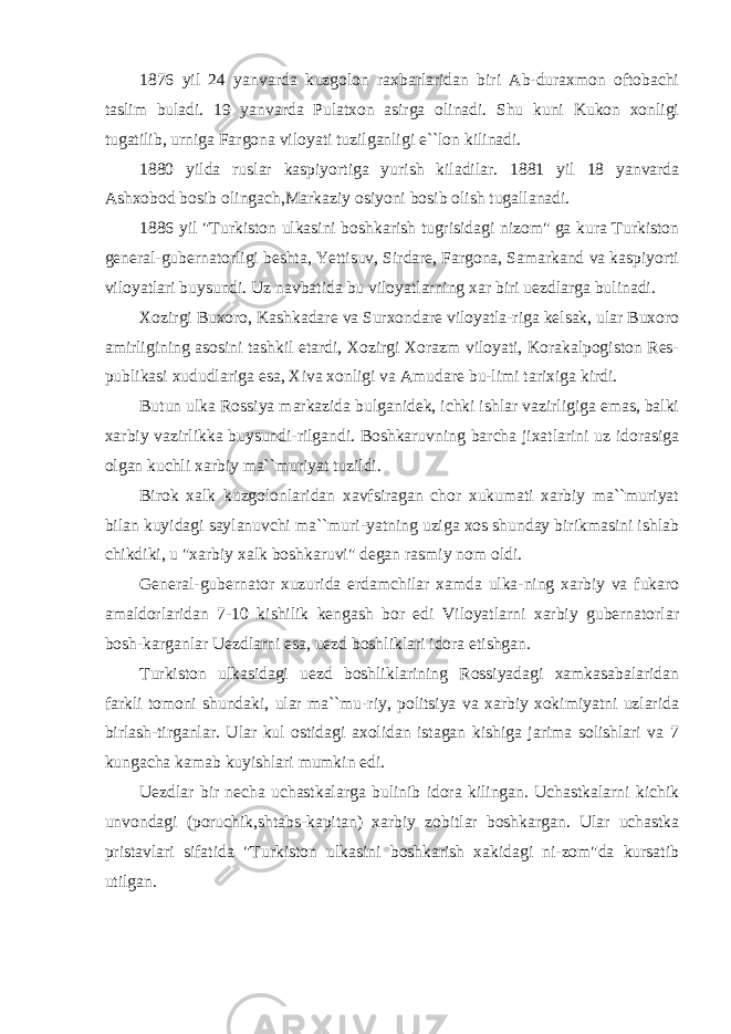 1876 yil 24 yanvarda kuzgolon raxbarlaridan biri Ab-duraxmon oftobachi taslim buladi. 19 yanvarda Pulatxon asirga olinadi. Shu kuni Kukon xonligi tugatilib, urniga Fargona viloyati tuzilganligi e``lon kilinadi. 1880 yilda ruslar kaspiyortiga yurish kiladilar. 1881 yil 18 yanvarda Ashxobod bosib olingach,Markaziy osiyoni bosib olish tugallanadi. 1886 yil &#34;Turkiston ulkasini boshkarish tugrisidagi nizom&#34; ga kura Turkiston general-gubernatorligi beshta, Yettisuv, Sirdare, Fargona, Samarkand va kaspiyorti viloyatlari buysundi. Uz navbatida bu viloyatlarning xar biri uezdlarga bulinadi. Xozirgi Buxoro, Kashkadare va Surxondare viloyatla-riga kelsak, ular Buxoro amirligining asosini tashkil etardi, Xozirgi Xorazm viloyati, Korakalpogiston Res- publikasi xududlariga esa, Xiva xonligi va Amudare bu-limi tarixiga kirdi. Butun ulka Rossiya markazida bulganidek, ichki ishlar vazirligiga emas, balki xarbiy vazirlikka buysundi-rilgandi. Boshkaruvning barcha jixatlarini uz idorasiga olgan kuchli xarbiy ma``muriyat tuzildi. Birok xalk kuzgolonlaridan xavfsiragan chor xukumati xarbiy ma``muriyat bilan kuyidagi saylanuvchi ma``muri-yatning uziga xos shunday birikmasini ishlab chikdiki, u &#34;xarbiy xalk boshkaruvi&#34; degan rasmiy nom oldi. General-gubernator xuzurida erdamchilar xamda ulka-ning xarbiy va fukaro amaldorlaridan 7-10 kishilik kengash bor edi Viloyatlarni xarbiy gubernatorlar bosh-karganlar Uezdlarni esa, uezd boshliklari idora etishgan. Turkiston ulkasidagi uezd boshliklarining Rossiyadagi xamkasabalaridan farkli tomoni shundaki, ular ma``mu-riy, politsiya va xarbiy xokimiyatni uzlarida birlash-tirganlar. Ular kul ostidagi axolidan istagan kishiga jarima solishlari va 7 kungacha kamab kuyishlari mumkin edi. Uezdlar bir necha uchastkalarga bulinib idora kilingan. Uchastkalarni kichik unvondagi (poruchik,shtabs-kapitan) xarbiy zobitlar boshkargan. Ular uchastka pristavlari sifatida &#34;Turkiston ulkasini boshkarish xakidagi ni-zom&#34;da kursatib utilgan. 