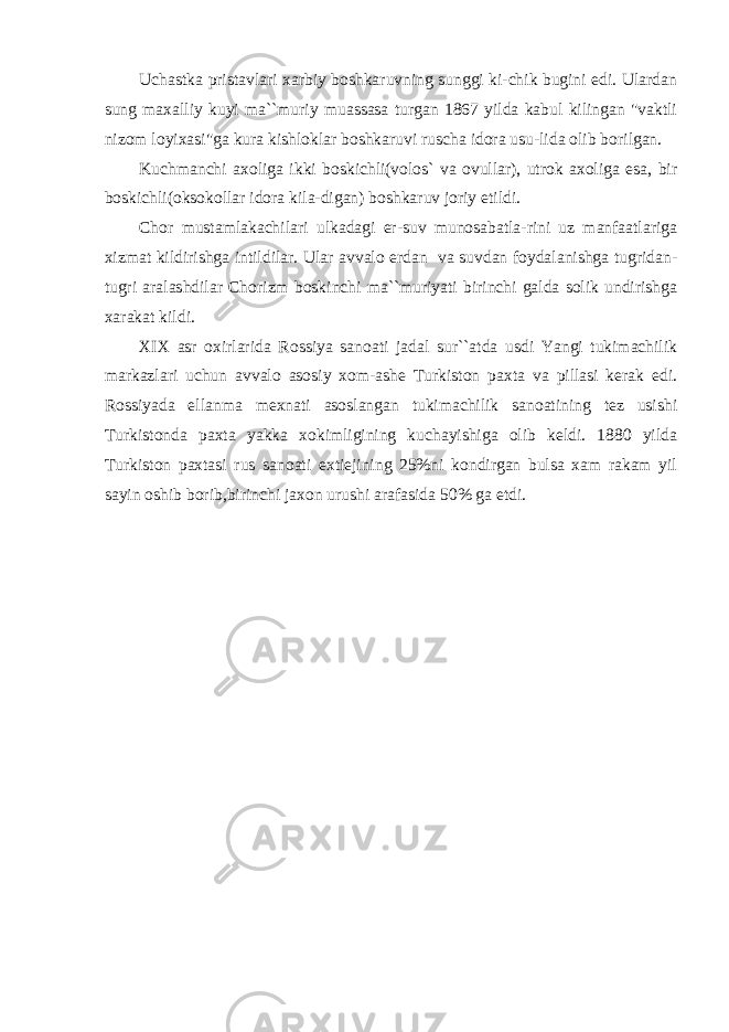 Uchastka pristavlari xarbiy boshkaruvning sunggi ki-chik bugini edi. Ulardan sung maxalliy kuyi ma``muriy muassasa turgan 1867 yilda kabul kilingan &#34;vaktli nizom loyixasi&#34;ga kura kishloklar boshkaruvi ruscha idora usu-lida olib borilgan. Kuchmanchi axoliga ikki boskichli(volos` va ovullar), utrok axoliga esa, bir boskichli(oksokollar idora kila-digan) boshkaruv joriy etildi. Chor mustamlakachilari ulkadagi er-suv munosabatla-rini uz manfaatlariga xizmat kildirishga intildilar. Ular avvalo erdan va suvdan foydalanishga tugridan- tugri aralashdilar Chorizm boskinchi ma``muriyati birinchi galda solik undirishga xarakat kildi. XIX asr oxirlarida Rossiya sanoati jadal sur``atda usdi Yangi tukimachilik markazlari uchun avvalo asosiy xom-ashe Turkiston paxta va pillasi kerak edi. Rossiyada ellanma mexnati asoslangan tukimachilik sanoatining tez usishi Turkistonda paxta yakka xokimligining kuchayishiga olib keldi. 1880 yilda Turkiston paxtasi rus sanoati extiejining 25%ni kondirgan bulsa xam rakam yil sayin oshib borib,birinchi jaxon urushi arafasida 50% ga etdi. 