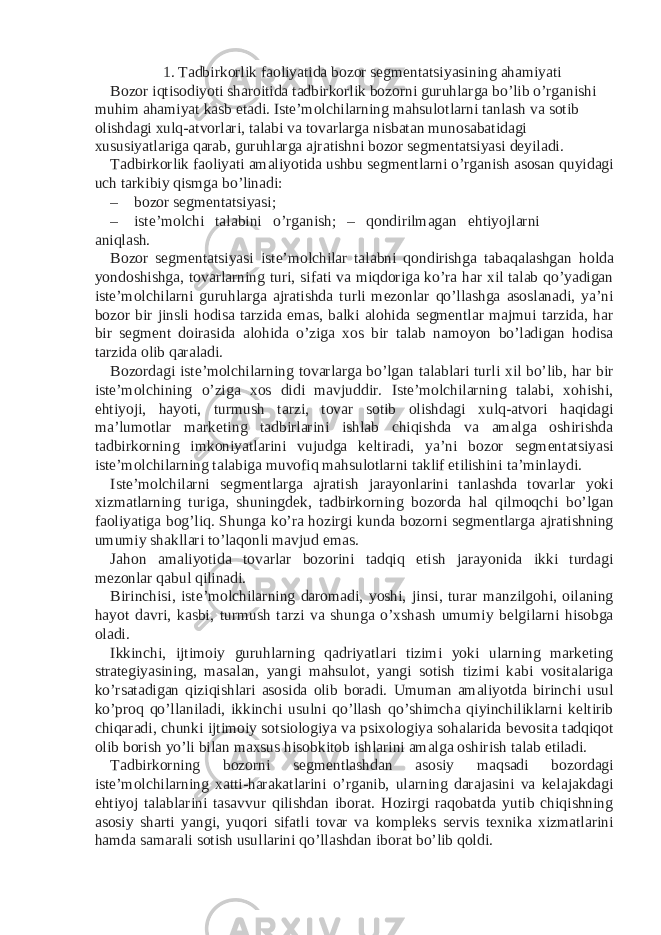 1. Tadbirkorlik faoliyatida bozor segmentatsiyasining ahamiyati Bozor iqtisodiyoti sharoitida tadbirkorlik bozorni guruhlarga bo’lib o’rganishi muhim ahamiyat kasb etadi. Iste’molchilarning mahsulotlarni tanlash va sotib olishdagi xulq-atvorlari, talabi va tovarlarga nisbatan munosabatidagi xususiyatlariga qarab, guruhlarga ajratishni bozor segmentatsiyasi deyiladi. Tadbirkorlik faoliyati amaliyotida ushbu segmentlarni o’rganish asosan quyidagi uch tarkibiy qismga bo’linadi: – bozor segmentatsiyasi; – iste’molchi talabini o’rganish; – qondirilmagan ehtiyojlarni aniqlash. Bozor segmentatsiyasi iste’molchilar talabni qondirishga tabaqalashgan holda yondoshishga, tovarlarning turi, sifati va miqdoriga ko’ra har xil talab qo’yadigan iste’molchilarni guruhlarga ajratishda turli mezonlar qo’llashga asoslanadi, ya’ni bozor bir jinsli hodisa tarzida emas, balki alohida segmentlar majmui tarzida, har bir segment doirasida alohida o’ziga xos bir talab namoyon bo’ladigan hodisa tarzida olib qaraladi. Bozordagi iste’molchilarning tovarlarga bo’lgan talablari turli xil bo’lib, har bir iste’molchining o’ziga xos didi mavjuddir. Iste’molchilarning talabi, xohishi, ehtiyoji, hayoti, turmush tarzi, tovar sotib olishdagi xulq-atvori haqidagi ma’lumotlar marketing tadbirlarini ishlab chiqishda va amalga oshirishda tadbirkorning imkoniyatlarini vujudga keltiradi, ya’ni bozor segmentatsiyasi iste’molchilarning talabiga muvofiq mahsulotlarni taklif etilishini ta’minlaydi. Iste’molchilarni segmentlarga ajratish jarayonlarini tanlashda tovarlar yoki xizmatlarning turiga, shuningdek, tadbirkorning bozorda hal qilmoqchi bo’lgan faoliyatiga bog’liq. Shunga ko’ra hozirgi kunda bozorni segmentlarga ajratishning umumiy shakllari to’laqonli mavjud emas. Jahon amaliyotida tovarlar bozorini tadqiq etish jarayonida ikki turdagi mezonlar qabul qilinadi. Birinchisi, iste’molchilarning daromadi, yoshi, jinsi, turar manzilgohi, oilaning hayot davri, kasbi, turmush tarzi va shunga o’xshash umumiy belgilarni hisobga oladi. Ikkinchi, ijtimoiy guruhlarning qadriyatlari tizimi yoki ularning marketing strategiyasining, masalan, yangi mahsulot, yangi sotish tizimi kabi vositalariga ko’rsatadigan qiziqishlari asosida olib boradi. Umuman amaliyotda birinchi usul ko’proq qo’llaniladi, ikkinchi usulni qo’llash qo’shimcha qiyinchiliklarni keltirib chiqaradi, chunki ijtimoiy sotsiologiya va psixologiya sohalarida bevosita tadqiqot olib borish yo’li bilan maxsus hisobkitob ishlarini amalga oshirish talab etiladi. Tadbirkorning bozorni segmentlashdan asosiy maqsadi bozordagi iste’molchilarning xatti-harakatlarini o’rganib, ularning darajasini va kelajakdagi ehtiyoj talablarini tasavvur qilishdan iborat. Hozirgi raqobatda yutib chiqishning asosiy sharti yangi, yuqori sifatli tovar va kompleks servis texnika xizmatlarini hamda samarali sotish usullarini qo’llashdan iborat bo’lib qoldi. 