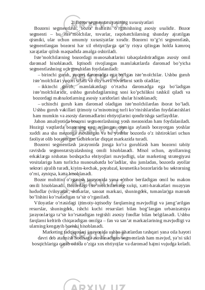 2. Bozor segmentatsiyasining xususiyatlari Bozorni segmentlash, bozor muhitini o’rganishning asosiy usulidir. Bozor segmenti – bu iste’molchilar, tovarlar, raqobatchilarning shunday ajratilgan qismiki, ular uchun umumiy xususiyatlar xosdir. Bozorni to’g’ri segmentlash, segmentlangan bozorni har xil ehtiyojlarga qat’iy rioya qilingan holda kamroq xarajatlar qilish maqsadida amalga oshiriladi. Iste’molchilarning bozordagi munosabatlarini tabaqalashtiradigan asosiy omil daromad hisoblanadi. Iqtisodi rivojlangan mamlakatlarda daromad bo’yicha segmentlashning uch guruhidan foydalaniladi: – birinchi guruh, yuqori daromadga ega bo’lgan iste’molchilar. Ushbu guruh iste’molchilari yuqori sifatli va oliy navli tovarlarni sotib oladilar; – ikkinchi guruh, mamlakatdagi o’rtacha daromadga ega bo’ladigan iste’molchilaridir, ushbu guruhdagilarning soni ko’pchilikni tashkil qiladi va bozordagi mahsulotlarning asosiy xaridorlari shular hisoblanadi; – uchinchi guruh kam daromad oladigan iste’molchilardan iborat bo’ladi. Ushbu guruh vakillari ijtimoiy ta’minotning turli ko’rinishlaridan foydalanishlari ham mumkin va asosiy daromadlarini ehtiyojlarini qondirishga sarflaydilar. Jahon amaliyotida bozorni segmentlashning yosh mezonidan ham foydalaniladi. Hozirgi vaqtlarda bozorning eng avjlangan qismiga aylanib borayotgan yoshlar xuddi ana shu mezonga asoslangan va bu yoshlar bozorda o’z ishtiroklari uchun faoliyat olib borayotgan tadbirkorlar diqqat markazida turadi. Bozorni segmentlash jarayonida jinsga ko’ra guruhlash ham bozorni tabiiy ravishda segmentatsiyalashning omili hisoblanadi. Misol uchun, ayollarning erkaklarga nisbatan boshqacha ehtiyojlari mavjudligi, ular marketing strategiyasi vositalariga ham turlicha munosabatda bo’ladilar, shu jumladan, bozorda ayollar sektori ajralib turadi, kiyim-kechak, poyabzal, kosmetika bozorlarida bu sektorning o’rni, ayniqsa, katta hisoblanadi. Bozor muhitini o’rganish jarayonida yana e’tibor beriladigan omil bu makon omili hisoblanadi. Bozordagi iste’molchilarning xulqi, xatti-harakatlari muayyan hududlar (viloyatlar, shaharlar, sanoat markazi, shuningdek, tumanlar)ga mansub bo’lishini ko’rsatadigan ta’sir o’rganiladi. Viloyatlar o’rtasidagi ijtimoiy-iqtisodiy farqlarning mavjudligi va jamg’arilgan resurslar, shuningdek, ishchi kuchi resurslari bilan bog’langan urbanizatsiya jarayonlariga ta’sir ko’rsatadigan tegishli asosiy fondlar bilan belgilanadi. Ushbu farqlarni keltirib chiqaradigan omilga – fan va san’at markazlarining mavjudligi va ularning kengayib borishi hisoblanadi. Marketing tadqiqotlari jarayonida ushbu jihatlardan tashqari yana oila hayoti davri deb atalmish hodisaga asoslanadigan segmentlash ham mavjud, ya’ni sikl bosqichlariga qarab oilada o’ziga xos ehtiyojlar va daromad hajmi vujudga keladi. 