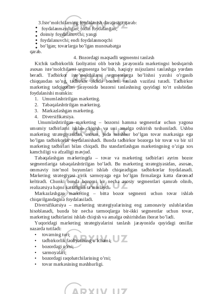 3. Iste’molchilarning foydalanish darajasiga qarab: foydalanmaydigan; oldin foydalangan; doimiy foydalanuvchi; yangi foydalanuvchi; endi foydalanmoqchi bo’lgan; tovarlarga bo’lgan munosabatga qarab. 4. Bozordagi maqsadli segmentni tanlash Kichik tadbirkorlik faoliyatini olib borish jarayonida marketingni boshqarish asosan iste’molchilarni segmentga bo’lish, haqiqiy mijozlarni tanlashga yordam beradi. Tadbirkor iste’molchilarni segmentlarga bo’lishni yaxshi o’rganib chiqqandan so’ng, tadbirkor oldida bozorni tanlash vazifasi turadi. Tadbirkor marketing tadqiqotlari jarayonida bozorni tanlashning quyidagi to’rt uslubidan foydalanishi mumkin: 1. Umumlashtirilgan marketing. 2. Tabaqalashtirilgan marketing. 3. Markazlashgan marketing. 4. Diversifikatsiya. Umumlashtirilgan marketing – bozorni hamma segmentlar uchun yagona umumiy tadbirlarni ishlab chiqish va uni amalga oshirish tushuniladi. Ushbu marketing strategiyasidan, asosan, juda mashhur bo’lgan tovar markasiga ega bo’lgan tadbirkorlar foydalanishadi. Bunda tadbirkor bozorga bir tovar va bir xil marketing tadbirlari bilan chiqadi. Bu standartlashgan marketingning o’ziga xos kamchiligi va afzalligi mavjud. Tabaqalashgan marketingda – tovar va marketing tadbirlari ayrim bozor segmentlariga tabaqalashtirilgan bo’ladi. Bu marketing strategiyasidan, asosan, ommaviy iste’mol buyumlari ishlab chiqaradigan tadbirkorlar foydalanadi. Marketing strategiyasi yirik sarmoyaga ega bo’lgan firmalarga katta daromad keltiradi. Chunki bunda bozorni bir necha asosiy segmentlari qamrab olinib, realizatsiya hajmi kattaligini ta’minlaydi. Markazlashgan marketing – bitta bozor segmenti uchun tovar ishlab chiqarilgandagina foydalaniladi. Diversifikatsiya – marketing strategiyalarining eng zamonaviy uslublaridan hisoblanadi, bunda bir necha tarmoqlarga bir-ikki segmentlar uchun tovar, marketing tadbirlarini ishlab chiqish va amalga oshirishdan iborat bo’ladi. Yuqoridagi marketing strategiyalarini tanlash jarayonida quyidagi omillar nazarda tutiladi: • tovarning turi; • tadbirkorlik faoliyatining o’lchami; • bozordagi o’rni; • sarmoyalari; • bozordagi raqobatchilarining o’rni; • tovar markasining mashhurligi. 