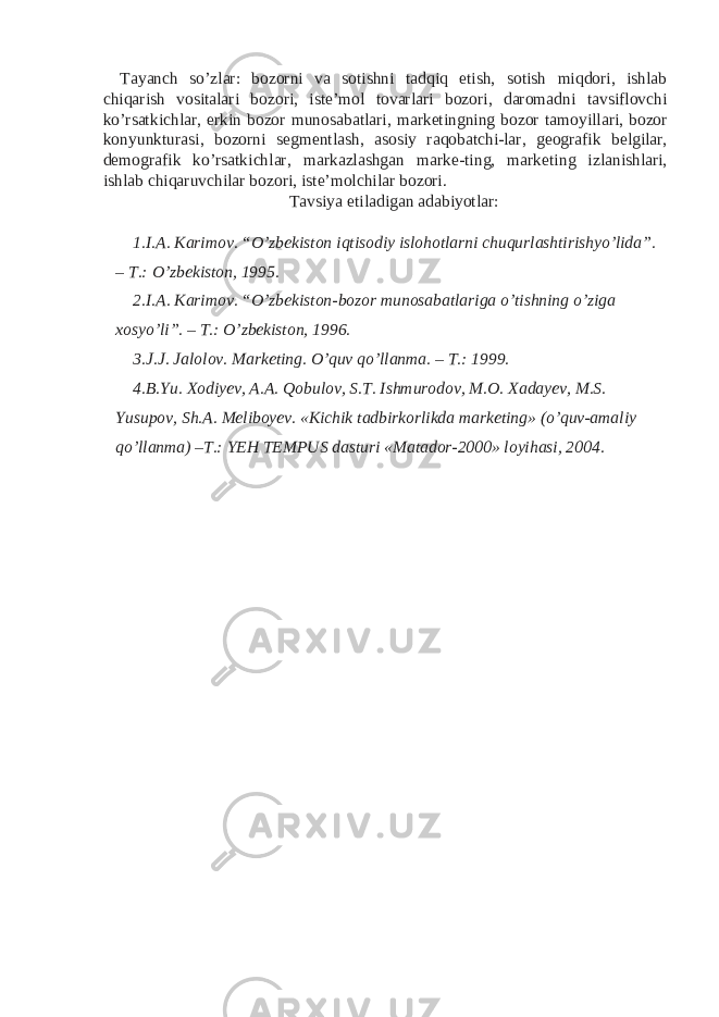 Tayanch so’zlar: bozorni va sotishni tadqiq etish, sotish miqdori, ishlab chiqarish vositalari bozori, iste’mol tovarlari bozori, daromadni tavsiflovchi ko’rsatkichlar, erkin bozor munosabatlari, marketingning bozor tamoyillari, bozor konyunkturasi, bozorni segmentlash, asosiy raqobatchi-lar, geografik belgilar, demografik ko’rsatkichlar, markazlashgan marke-ting, marketing izlanishlari, ishlab chiqaruvchilar bozori, iste’molchilar bozori. Tavsiya etiladigan adabiyotlar: 1. I.A. Karimov. “O’zbekiston iqtisodiy islohotlarni chuqurlashtirishyo’lida”. – T.: O’zbekiston, 1995. 2. I.A. Karimov. “O’zbekiston-bozor munosabatlariga o’tishning o’ziga xosyo’li”. – T.: O’zbekiston, 1996. 3. J.J. Jalolov. Marketing. O’quv qo’llanma. – T.: 1999. 4. B.Yu. Xodiyev, A.A. Qobulov, S.T. Ishmurodov, M.O. Xadayev, M.S. Yusupov, Sh.A. Meliboyev. «Kichik tadbirkorlikda marketing» (o’quv-amaliy qo’llanma) –T.: YEH TEMPUS dasturi «Matador-2000» loyihasi, 2004. 