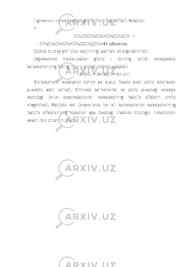 Uglevorod molekulasidan gidrid–ionning uzilishi. Masalan: + СН 3 СНСН 2 СН 3 + СН 3 ( СН 3 ) СН СН 3 СН 2 СН 2 СН 3 +СН 3 С(СН 3 )СН 3 +41 кДж/моль Odatda bunday yo’l bilan zanjirning uzatilishi amalga oshiriladi. Uglevodorod molekulasidan gidrid – ionning uzilish reaksiyasida karbokationning faolligi ham quyidagi qatorda pasayadi: R+birl. > R+ikkil. > R+uchl. Karbokationli reaksiyalar doimo yo suyuq fazada yoki qattiq katalizator yuzasida sodir bo’ladi. Eritmada sol’vatlanish va qattiq yuzadagi reaksiya vaqtidagi ionlar adsorbsiyalanish reaksiyasining issiqlik effektini ancha o’zgartiradi. Natijada real jarayonlarda har х il karbokationlar reaksiyalarining issiqlik effektlarining nisbatlari gaz fazadagi hisoblab chiqilgan nisbatlardan keskin farq qilishi mumkin. 