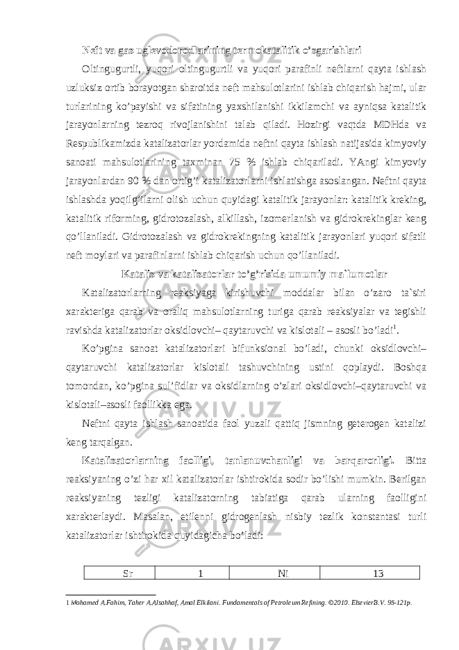 Neft va gaz uglevodorodlarining termokatalitik o’zgarishlari Oltingugurtli, yuqori oltingugurtli va yuqori parafinli neftlarni qayta ishlash uzluksiz ortib borayotgan sharoitda neft mahsulotlarini ishlab chiqarish hajmi, ular turlarining ko’payishi va sifatining ya х shilanishi ikkilamchi va ayniqsa katalitik jarayonlarning tezroq rivojlanishini talab qiladi. Hozirgi vaqtda MDHda va Respublikamizda katalizatorlar yordamida neftni qayta ishlash natijasida kimyoviy sanoati mahsulotlarining ta х minan 75 % ishlab chiqariladi. YAngi kimyoviy jarayonlardan 90 % dan ortig’i katalizatorlarni ishlatishga asoslangan. Neftni qayta ishlashda yoqilg’ilarni olish uchun quyidagi katalitik jarayonlar: katalitik kreking, katalitik riforming, gidrotozalash, alkillash, izomerlanish va gidrokrekinglar keng qo’llaniladi. Gidrotozalash va gidrokrekingning katalitik jarayonlari yuqori sifatli neft moylari va parafinlarni ishlab chiqarish uchun qo’llaniladi. Kataliz va katalizatorlar to’g’risida umumiy ma`lumotlar Katalizatorlarning reaksiyaga kirishuvchi moddalar bilan o’zaro ta`siri х arakteriga qarab va oraliq mahsulotlarning turiga qarab reaksiyalar va tegishli ravishda katalizatorlar oksidlovchi– qaytaruvchi va kislotali – asosli bo’ladi 1 . Ko’pgina sanoat katalizatorlari bifunksional bo’ladi, chunki oksidlovchi– qaytaruvchi katalizatorlar kislotali tashuvchining ustini qoplaydi. Boshqa tomondan, ko’pgina sul’fidlar va oksidlarning o’zlari oksidlovchi–qaytaruvchi va kislotali–asosli faollikka ega. Neftni qayta ishlash sanoatida faol yuzali qattiq jismning geterogen katalizi keng tarqalgan. Katalizatorlarning faolligi, tanlanuvchanligi va barqarorligi. Bitta reaksiyaning o’zi har х il katalizatorlar ishtirokida sodir bo’lishi mumkin. Berilgan reaksiyaning tezligi katalizatorning tabiatiga qarab ularning faolligini х arakterlaydi. Masalan, etilenni gidrogenlash nisbiy tezlik konstantasi turli katalizatorlar ishtirokida quyidagicha bo’ladi: Sr 1 Ni 13 1 Mohamed A.Fahim, Taher A.Alsahhaf, Amal Elkilani. Fundamentals of Petroleum Refining. ©2010. ElsevierB.V. 95-121p. 