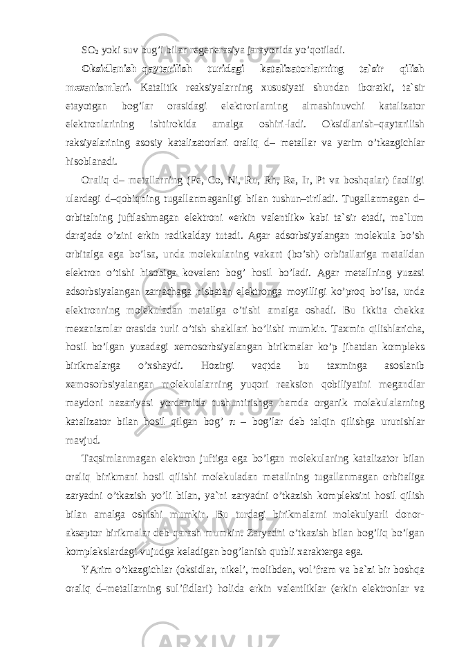 SO 2 yoki suv bug’i bilan regenerasiya jarayonida yo’qotiladi. Oksidlanish–qaytarilish turidagi katalizatorlarning ta`sir qilish me х anizmlari. Katalitik reaksiyalarning х ususiyati shundan iboratki, ta`sir etayotgan bog’lar orasidagi elektronlarning almashinuvchi katalizator elektronlarining ishtirokida amalga oshiri-ladi. Oksidlanish–qaytarilish raksiyalarining asosiy katalizatorlari oraliq d– metallar va yarim o’tkazgichlar hisoblanadi. Oraliq d– metallarning (Fe, Co, Ni, Ru, Rh, Re, Ir, Pt va boshqalar) faolligi ulardagi d–qobiqning tugallanmaganligi bilan tushun–tiriladi. Tugallanmagan d– orbitalning juftlashmagan elektroni «erkin valentlik» kabi ta`sir etadi, ma`lum darajada o’zini erkin radikalday tutadi. Agar adsorbsiyalangan molekula bo’sh orbitalga ega bo’lsa, unda molekulaning vakant (bo’sh) orbitallariga metalldan elektron o’tishi hisobiga kovalent bog’ hosil bo’ladi. Agar metallning yuzasi adsorbsiyalangan zarrachaga nisbatan elektronga moyilligi ko’proq bo’lsa, unda elektronning molekuladan metallga o’tishi amalga oshadi. Bu ikkita chekka me х anizmlar orasida turli o’tish shakllari bo’lishi mumkin. Ta х min qilishlaricha, hosil bo’lgan yuzadagi х emosorbsiyalangan birikmalar ko’p jihatdan kompleks birikmalarga o’ х shaydi. Hozirgi vaqtda bu ta х minga asoslanib х emosorbsiyalangan molekulalarning yuqori reaksion qobiliyatini megandlar maydoni nazariyasi yordamida tushuntirishga hamda organik molekulalarning katalizator bilan hosil qilgan bog’ π – bog’lar deb talqin qilishga urunishlar mavjud. Taqsimlanmagan elektron juftiga ega bo’lgan molekulaning katalizator bilan oraliq birikmani hosil qilishi molekuladan metallning tugallanmagan orbitaliga zaryadni o’tkazish yo’li bilan, ya`ni zaryadni o’tkazish kompleksini hosil qilish bilan amalga oshishi mumkin. Bu turdagi birikmalarni molekulyarli donor- akseptor birikmalar deb qarash mumkin. Zaryadni o’tkazish bilan bog’liq bo’lgan komplekslardagi vujudga keladigan bog’lanish qutbli х arakterga ega. YArim o’tkazgichlar (oksidlar, nikel’, molibden, vol’fram va ba`zi bir boshqa oraliq d–metallarning sul’fidlari) holida erkin valentliklar (erkin elektronlar va 