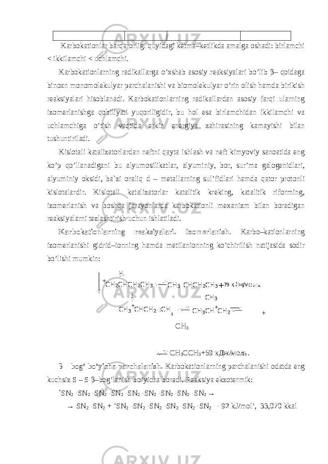  Karbokationlar barqarorligi quyidagi ketma–ketlikda amalga oshadi: birlamchi < ikkilamchi < uchlamchi. Karbokationlarning radikallarga o’хshab asosiy reaksiyalari bo’lib β– qoidaga binoan monomolekulyar parchalanishi va biomolekulyar o’rin olish hamda birikish reaksiyalari hisoblanadi. Karbokationlarning radikallardan asosiy farqi ularning izomerlanishga qobiliyati yuqoriligidir, bu hol esa birlamchidan ikkilamchi va uchlamchiga o’tish vaqtida erkin energiya zahirasining kamayishi bilan tushuntiriladi. Kislotali katalizatorlardan neftni qayta ishlash va neft kimyoviy sanoatida eng ko’p qo’llanadigani bu alyumosilikatlar, alyuminiy, bor, sur’ma galogenidlari, alyuminiy oksidi, ba`zi oraliq d – metallarning sul’fidlari hamda qator protonli kislotalardir. Kislotali katalizatorlar katalitik kreking, katalitik riforming, izomerlanish va boshqa jarayonlarda karbokationli meхanizm bilan boradigan reaksiyalarni tezlashtirish uchun ishlatiladi. Karbokationlarning reaksiyalari. Izomerlanish . Karbo–kationlarning izomerlanishi gidrid–ionning hamda metilanionning ko’chirilish natijasida sodir bo’lishi mumkin: + СН 3 СН 3 ССН 3 +59 кДж/моль. β – bog’ bo’yicha parchalanish. Karbokationlarning parchalanishi odatda eng kuchsiz S – S β –bog’lanish bo’yicha boradi. Reaksiya ekzotermik: + SN 2 -SN 2 -SN 2 -SN 2 -SN 2 -SN 2 -SN 2 -SN 2 -SN 2 → → SN 2 -SN 2 + + SN 2 -SN 2 -SN 2 -SN 2 -SN 2 -SN 2 - 92 kJ/mol’, 33,070 kkal + С Н 2 С Н С Н 2 С Н 3 С Н 3 С Н С Н 2 С Н 3 + 7 9 кД ж / м о л ь .Н С Н 3 + С Н С Н 2 : С Н 3 С Н 3 С Н + С Н 2С Н 3 