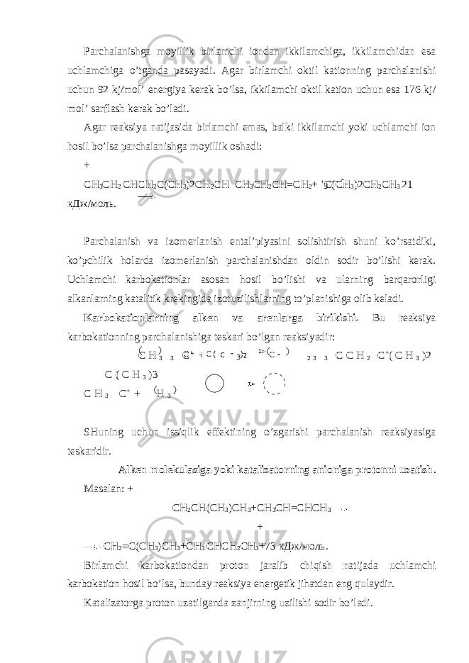 3Parchalanishga moyillik birlamchi iondan ikkilamchiga, ikkilamchidan esa uchlamchiga o’tganda pasayadi. Agar birlamchi oktil kationning parchalanishi uchun 92 kj/mol’ energiya kerak bo’lsa, ikkilamchi oktil kation uchun esa 176 kj/ mol’ sarflash kerak bo’ladi. Agar reaksiya natijasida birlamchi emas, balki ikkilamchi yoki uchlamchi ion hosil bo’lsa parchalanishga moyillik oshadi: + СН 3 СН 2 СНСН 2 С(СН 3 )2СН 2 СН СН 3 СН 2 СН=СН 2 + + С(СН 3 )2СН 2 СН 3 21 кДж/моль. Parchalanish va izomerlanish ental’piyasini solishtirish shuni ko’rsatdiki, ko’pchilik holarda izomerlanish parchalanishdan oldin sodir bo’lishi kerak. Uchlamchi karbokationlar asosan hosil bo’lishi va ularning barqarorligi alkanlarning katalitik krekingida izotuzilishlarning to’planishiga olib keladi. Karbokationlarning alken va arenlarga birikishi. Bu reaksiya karbokationning parchalanishiga teskari bo’lgan reaksiyadir: С Н 3 3 С + + 2 3 3 С С Н 2 С + ( С Н 3 )2 С ( С Н 3 )3 С Н 3 С + + Н 3 SHuning uchun issiqlik effektining o’zgarishi parchalanish reaksiyasiga teskaridir. Alken molekulasiga yoki katalizatorning anioniga protonni uzatish . Masalan: + СН 2 СН ( СН 3 ) СН 3 + СН 3 СН = СНСН 3 + СН 2 =С(СН 3 )СН 3 +СН 3 СНСН 2 СН 3 +73 кДж/моль. Birlamchi karbokationdan proton jaralib chiqish natijada uchlamchi karbokation hosil bo’lsa, bunday reaksiya energetik jihatdan eng qulaydir. Katalizatorga proton uzatilganda zanjirning uzilishi sodir bo’ladi. С Н = С ( С Н 3 ) 2 С Н + 