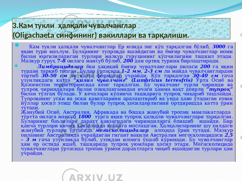 3 . Кам тукли ҳалқали чувалчанглар (Oligachaeta синфининг) вакиллари ва тарқалиши.  Кам тукли ҳалқали чувалчанглар Ер юзида энг кўп тарқалган бўлиб, 3000 га яқин тури маълум. Буларнинг тупроқда яшайдиган ва ёмғир чувалчанглар номи билан юргизиладиган турлари мазкур гуруҳининг кўпчилигини ташкил этади. Мазкур гуруҳ 7-8 оилага мансуб бўлиб, 200 дан ортиқ турини бирлаштиради.  Лимбрицидалар ёки ҳақиқий ёмғир чувалчанглари оиласи 200 га яқин турдан таркиб топган. Булар ўртасида 1-2 мм , 2-3 см ли майда чувалчанглардан тортиб 30-50 см ли катта формалар учрайди. Кўп тарқалган 30-40 см гача узунликдаги катта “қизил чувалчанг” (Lumbricus terresfris) Ўрта Осиё ва Қозоғистон территориясида кенг тарқалган. Бу чувалчанг турли чиринди ва тупроқ чириндилари билан озиқланганидан ичаги ҳамма вақт деярли “тупроқ” билан тўлган бўлади. У кечалари кўпинча ташқарига тупроқ чиқариб ташлайди. Тупроқнинг уски ва оски қаватларини аралаштириб ва унда ҳаво ўтадиган ғовак йўллар ҳосил этиш билан булар тупроқ ҳосилдорлигини ортдиришда катта ўрин тутади. Жанубий Осиё, Австралия, Африкада ва бошқа жанубий тропик мамлакатларда тўртта оилага мансуб 1800 турга яқин тупроқ ҳалқали чувалчанглари тарқалган. Буларнинг баъзилари дарахт қавзагидаги чириндиларга ёпишиб яшайди. Бир қанча турлари кичик ҳавзаларда яшашга мослашган. Ҳалқалиларнинг шу хилдаги жанубий турлари ўртасида мегасколицидалар алоҳида ўрин тутади. Мазкур оиланинг Австралияда учрайдиган гигант вакили Австралия мегосколицидаси 2,5 – 3 м гача узунликда бўлиб, узоқдан илонга ўхшаб кўринади. Бу чувалчанглар ҳам ер остида яшаб, ташқарида тупроқ уюмлари ҳосил этади. Мегасколицида чувалчанглари ўртасида тропик ўрмон дарахтларга чиқиб яшайдиган турлари ҳам учрайди. 