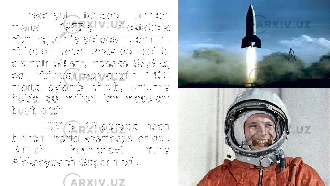 Insoniyat tarixida birinchi marta 1957-yil 4-oktabrda Yerning sun’iy yo‘ldoshi uchirildi. Yo‘ldosh shar shaklida bo‘lib, diametri 58 sm, massasi 83,6 kg edi. Yo‘ldosh yer atrofini 1400 marta aylanib chiqib, umumiy holda 60 million km masofani bosib o‘tdi. 1961-yil 12-aprelda inson birinchi marta kosmosga chiqdi. Birinchi kosmonavt Yuriy Alekseyevich Gagarin edi. 